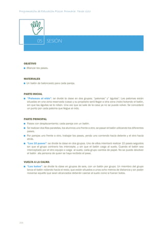 Programación de Educación Física. Primaria. Tercer ciclo




                 05 SESIÓN



      OBJETIVO
       Aﬁanzar los pases.


      MATERIALES
       Un balón de baloncesto para cada pareja.


      PARTE INICIAL
        “Palomas al nido”: se divide la clase en dos grupos: “palomas” y” águilas”. Las palomas están
        situadas en una zona reservada (casa) y su propósito será llegar a otra zona (nido) botando el balón,
        sin que las águilas se lo roben. Una vez que se sale de la casa ya no se puede volver. Se concederá
        un punto por cada paloma que llegue al nido.


      PARTE PRINCIPAL
        Pases con desplazamiento; cada pareja con un balón.
        Se realizan dos ﬁlas paralelas, los alumnos uno frente a otro, se pasan el balón utilizando los diferentes
        pases.
        Por parejas uno frente a otro, trabajar los pases, yendo uno corriendo hacía delante y el otro hacía
        atrás.
        “Los 10 pases”: se divide la clase en dos grupos. Uno de ellos intentará realizar 10 pases seguidos
        sin que el grupo contrario los intercepte, y sin que el balón caiga al suelo. Cuando el balón sea
        interceptado por el otro equipo o caiga al suelo, cada grupo cambia de papel. No se puede devolver
        el balón ala persona de quien se haya recibido el pase.


      VUELTA A LA CALMA
        “Los bolos”: se divide la clase en grupos de seis, con un balón por grupo. Un miembro del grupo
        lanza el balón rodando hacía el resto, que están situados a unos ocho metros de distancia y sin poder
        moverse aquello que sean alcanzados deberán caerse al suelo como si fueran bolos.




204
 