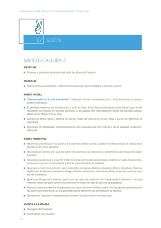 Programación de Educación Física. Primaria. Tercer ciclo




                 02 SESIÓN



      SALTO DE ALTURA 2
      OBJETIVO
        Conocer y practicar la técnica del salto de altura de Fosbury.


      MATERIAL
        Saltómetros, quitamiedos, colchonetas pequeñas, goma elástica y bancos suecos.


      PARTE INICIAL
        “Persecución a 6 con obstáculo”: todos en círculo, numerados del 1 al 6 colocamos un banco
        sueco (obstáculo).
        El profesor exclama un número (del 1 al 6) en alto, de tal forma que estos niños tienen que correr
        alrededor del círculo en sentido contrario a las agujas del reloj saltando todos los bancos suecos.
        Gana quien llegue 1º a su sitio.
        Carrera en línea recta y carrera en curva. Pasar de carrera en línea recta a curva sin disminuir la
        velocidad.
        Ejercicios de ﬂexibilidad: estiramientos de los músculos del tren inferior y de la espalda fundamen-
        talmente.


      PARTE PRINCIPAL
        Hacemos una marca en la pared y los alumnos deben correr, y saltar intentando tocar la marca de la
        pared con la mano derecha.
        Una vez que veamos con qué pie baten los alumnos, se colocarán a la derecha o a la izquierda según
        proceda.
        Situados los alumnos a unos 50 ó 60 cm. De la colchoneta quitamiedos, realizar un salto hacia arriba-
        atrás para caer en la colchoneta sobre la zona dorsal de la espalda.
        Igual que el ejercicio anterior, pero salvando una goma elástica situada a 60cm. de altura. Para su
        realización el alumno realizará una ligera ﬂexión de piernas, intentando llevar atrás sus caderas para
        salvar el elástico.
        Igual que el ejercicio anterior, pero una vez que las caderas han franqueado el elástico, hay que
        intentar elevar los pies como si tuviéramos un balón en alto al que hay que golpear.
        Realizar saltos completos empezando con poca altura en el listón, para unir los gestos aprendidos en
        los ejercicios anteriores. Se irá ganando altura conforme se perfeccione la técnica.
        También se realizarán competiciones de salto de altura entre los alumnos.


      VUELTA A LA CALMA
        Recogida del material.
        Comentario de la sesión.
220
 