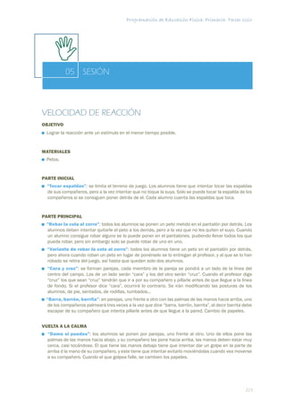 Programación de Educación Física. Primaria. Tercer ciclo




           05 SESIÓN



VELOCIDAD DE REACCIÓN
OBJETIVO
 Lograr la reacción ante un estímulo en el menor tiempo posible.


MATERIALES
 Petos.


PARTE INICIAL
  “Tocar espaldas”: se limita el terreno de juego. Los alumnos tiene que intentar tocar las espaldas
  de sus compañeros, pero a la vez intentar que no toque la suya. Solo se puede tocar la espalda de los
  compañeros si se consiguen poner detrás de el. Cada alumno cuenta las espaldas que toca.


PARTE PRINCIPAL
 “Robar la cola al zorro”: todos los alumnos se ponen un peto metido en el pantalón por detrás. Los
 alumnos deben intentar quitarle el peto a los demás, pero a la vez que no les quiten el suyo. Cuando
 un alumno consigue robar alguno se lo puede poner en el pantalones, pudiendo llevar todos los que
 pueda robar, pero sin embargo solo se puede robar de uno en uno.
  “Variante de robar la cola al zorro”: todos los alumnos tiene un peto en el pantalón por detrás,
  pero ahora cuando roban un peto en lugar de ponérselo se lo entregan al profesor, y al que se lo han
  robado se retira del juego, así hasta que queden solo dos alumnos.
  “Cara y cruz”: se forman parejas, cada miembro de la pareja se pondrá a un lado de la línea del
  centro del campo. Los de un lado serán “cara” y los del otro serán “cruz”. Cuando el profesor diga
  “cruz” los que sean “cruz” tendrán que ir a por su compañero y pillarle antes de que llegue a la línea
  de fondo. Si el profesor dice “cara”, ocurrirá lo contrario. Se irán modiﬁcando las posturas de los
  alumnos, de pie, sentados, de rodillas, tumbados...
 “Barra, barrón, barrita”: en parejas, uno frente a otro con las palmas de las manos hacia arriba, uno
  de los compañeros palmeará tres veces a la vez que dice “barra, barrón, barrita”, al decir barrita debe
  escapar de su compañero que intenta pillarle antes de que llegue a la pared. Cambio de papeles.


VUELTA A LA CALMA
  “Dame si puedes”: los alumnos se ponen por parejas, uno frente al otro. Uno de ellos pone las
  palmas de las manos hacia abajo, y su compañero las pone hacia arriba, las manos deben estar muy
  cerca, casi tocándose. El que tiene las manos debajo tiene que intentar dar un golpe en la parte de
  arriba d la mano de su compañero, y este tiene que intentar evitarlo moviéndolas cuando vea moverse
  a su compañero. Cuando el que golpea falle, se cambien los papeles.




                                                                                                     223
 
