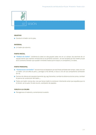 Programación de Educación Física. Primaria. Tercer ciclo




           02 SESIÓN


OBJETIVO
  Conducir el balón con lo pies.


MATERIAL
  Un balón por alumno.


PARTE INICIAL
  “Fútbol sin balón”: dividimos la clase en dos grupos cada uno en un campo, los alumnos de un
  equipo tienen que intentar introducirse en la portería contraria , sin ser tocados por los rivales ya que
  de lo contrario tendrán que quedar inmóviles hasta que le toque un compañero y lo salve.


PARTE PRINCIPAL
  “Comecocos con balón”: los alumnos se desplazan por las líneas pintadas del campo, cada uno con
  un balón. Uno de ellos la para, y persigue a los demás, si toca a uno de sus compañeros cambiarán
  de rol.
  Carrera de relevos por equipos haciendo zig- zag .Variantes: cambiar la distancia de los conos, cambiar
  la pierna de conducción del balón,...
  Todos con balón menos dos. Los que tienen balón lo conducen intentando evitar que aquellos que no
  lo tienen, se lo quite. Si esto ocurre, cambiarán de papeles.


VUELTA A LA CALMA
  Recogemos el material y comentamos la sesión.




                                                                                                       229
 