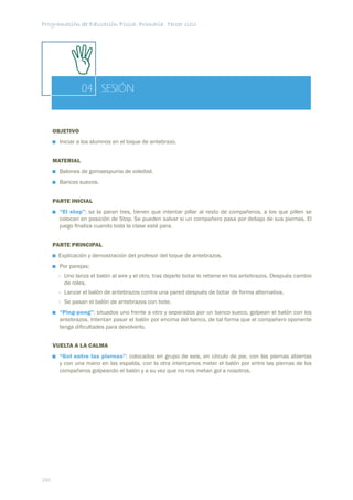 Programación de Educación Física. Primaria. Tercer ciclo




                 04 SESIÓN


      OBJETIVO
        Iniciar a los alumnos en el toque de antebrazo.


      MATERIAL
        Balones de gomaespuma de voleibol.
        Bancos suecos.


      PARTE INICIAL
        “El stop”: se la paran tres, tienen que intentar pillar al resto de compañeros, a los que pillen se
        colocan en posición de Stop. Se pueden salvar si un compañero pasa por debajo de sus piernas. El
        juego ﬁnaliza cuando toda la clase esté para.


      PARTE PRINCIPAL
       Explicación y demostración del profesor del toque de antebrazos.
        Por parejas:
        - Uno lanza el balón al aire y el otro, tras dejarlo botar lo retiene en los antebrazos. Después cambio
          de roles.
        - Lanzar el balón de antebrazos contra una pared después de botar de forma alternativa.
        - Se pasan el balón de antebrazos con bote.
        “Ping-pong”: situados uno frente a otro y separados por un banco sueco, golpean el balón con los
        antebrazos. Intentan pasar el balón por encima del banco, de tal forma que el compañero oponente
        tenga diﬁcultades para devolverlo.


      VUELTA A LA CALMA
        “Gol entre las piernas”: colocados en grupo de seis, en círculo de pie, con las piernas abiertas
        y con una mano en las espalda, con la otra intentamos meter el balón por entre las piernas de los
        compañeros golpeando el balón y a su vez que no nos metan gol a nosotros.




240
 