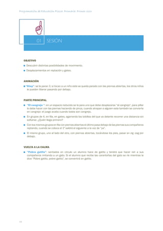 Programación de Educación Física. Primaria. Primer ciclo




                01      SESIÓN


     OBJETIVO
      Descubrir distintas posibilidades de movimiento.
      Desplazamientos en reptación y gateo.


     ANIMACIÓN
      “Stop”: se la paran 3, si tocan a un niño este se queda parado con las piernas abiertas, los otros niños
       le pueden liberar pasando por debajo.


     PARTE PRINCIPAL
       “El cangrejo “: en un espacio reducido se la para uno que debe desplazarse “al cangrejo“, para pillar
       lo debe hacer con las piernas haciendo de pinza, cuando atrapan a alguien este también se convierte
       en cangrejo: el juego acaba cuando todos son cangrejo.
       En grupos de 4, en ﬁla, en gateo, agarrando los tobillos del que va delante recorrer una distancia sin
       soltarse: ¿Quién llega primero?
       Con los mismos grupos en ﬁla con piernas abiertas el último pasa debajo de las piernas sus compañeros
       reptando, cuando se coloca el 1º saldrá el siguiente a la voz de “ya”.
       El mismo grupo, uno al lado del otro, con piernas abiertas, tocándose los pies, pasar en zig -zag por
       debajo.


     VUELTA A LA CALMA
       “Pobre gatito”: sentados en círculo un alumno hace de gatito y tendrá que hacer reír a sus
       compañeros imitando a un gato. Si el alumno que recibe las carantoñas del gato se ríe mientras le
       dice “Pobre gatito, pobre gatito”, se convertirá en gatito.




44
 