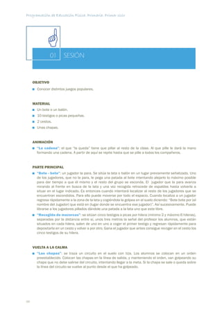 Programación de Educación Física. Primaria. Primer ciclo




                01      SESIÓN


     OBJETIVO
       Conocer distintos juegos populares.


     MATERIAL
       Un bote o un balón.
       10 testigos o picas pequeñas.
       2 cestos.
       Unas chapas.


     ANIMACIÓN
       “La cadena”: el que “la queda” tiene que pillar al resto de la clase. Al que pille le dará la mano
       formando una cadena. A partir de aquí se repite hasta que se pille a todos los compañeros.


     PARTE PRINCIPAL
       “Bote - bote”: un jugador la para. Se sitúa la lata o balón en un lugar previamente señalizado. Uno
       de los jugadores, que no la para, le pega una patada al bote intentando alejarlo lo máximo posible
       para dar tiempo a que él mismo y el resto del grupo se esconda. El jugador que la para avanza
       mirando al frente en busca de la lata y una vez recogida retrocede de espaldas hasta volverla a
       situar en el lugar indicado. Es entonces cuando intentará localizar al resto de los jugadores que se
       encuentran escondidos. Para ello puede moverse por todo el espacio. Cuando localiza a un jugador
       regresa rápidamente a la zona de la lata y cogiéndola la golpea en el suelo diciendo: “Bote bote por (el
       nombre del Jugador) que está en (lugar donde se encuentra ese jugador)”. Así sucesivamente. Puede
       librarse a los jugadores pillados dándole una patada a la lata uno que este libre.
       “Recogida de mazorcas”: se sitúan cinco testigos o picas por hilera (mínimo 2 y máximo 6 hileras),
       separadas por la distancia entre sí, unos tres metros la señal del profesor los alumnos, que están
       situados en cada hilera, salen de uno en uno a coger el primer testigo y regresan rápidamente para
       depositarla en un cesto y volver a por otro. Gana el jugador que antes consigue recoger en el cesto los
       cinco testigos de su hilera.


     VUELTA A LA CALMA
       “Las chapas”: se traza un circuito en el suelo con tiza. Los alumnos se colocan en un orden
       preestablecido. Colocan las chapas en la línea de salida, y manteniendo el orden, van golpeando su
       chapa que no debe salirse del circuito, intentando llegar a la meta. Si la chapa se sale o queda sobre
       la línea del circuito se vuelve al punto desde el que ha golpeado.




88
 