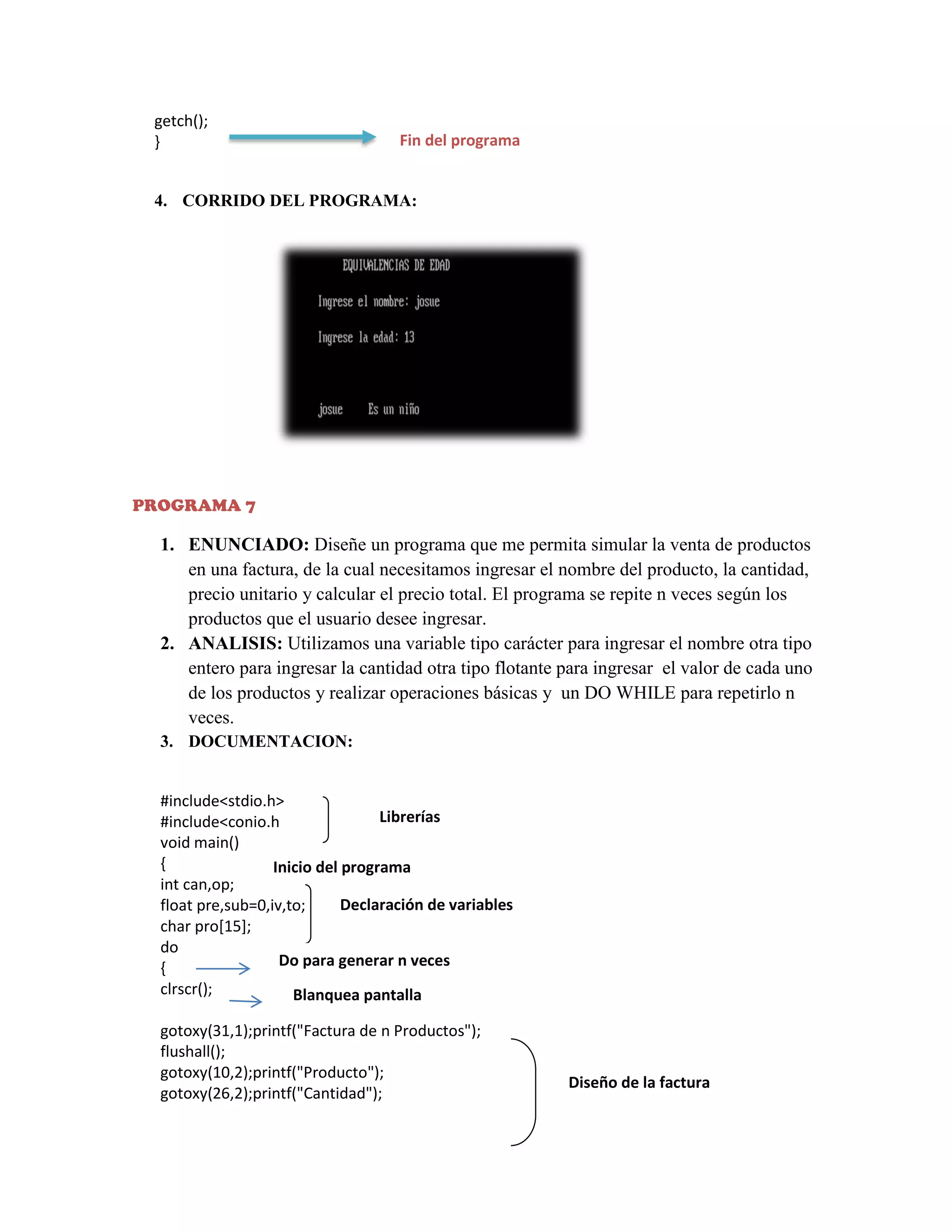 getch();
}

Fin del programa

4. CORRIDO DEL PROGRAMA:

PROGRAMA 7

1. ENUNCIADO: Diseñe un programa que me permita simular la venta de productos
en una factura, de la cual necesitamos ingresar el nombre del producto, la cantidad,
precio unitario y calcular el precio total. El programa se repite n veces según los
productos que el usuario desee ingresar.
2. ANALISIS: Utilizamos una variable tipo carácter para ingresar el nombre otra tipo
entero para ingresar la cantidad otra tipo flotante para ingresar el valor de cada uno
de los productos y realizar operaciones básicas y un DO WHILE para repetirlo n
veces.
3. DOCUMENTACION:
#include<stdio.h>
Librerías
#include<conio.h
void main()
{
Inicio del programa
int can,op;
Declaración de variables
float pre,sub=0,iv,to;
char pro[15];
do
Do para generar n veces
{
clrscr();
Blanquea pantalla
gotoxy(31,1);printf("Factura de n Productos");
flushall();
gotoxy(10,2);printf("Producto");
gotoxy(26,2);printf("Cantidad");

Diseño de la factura

 