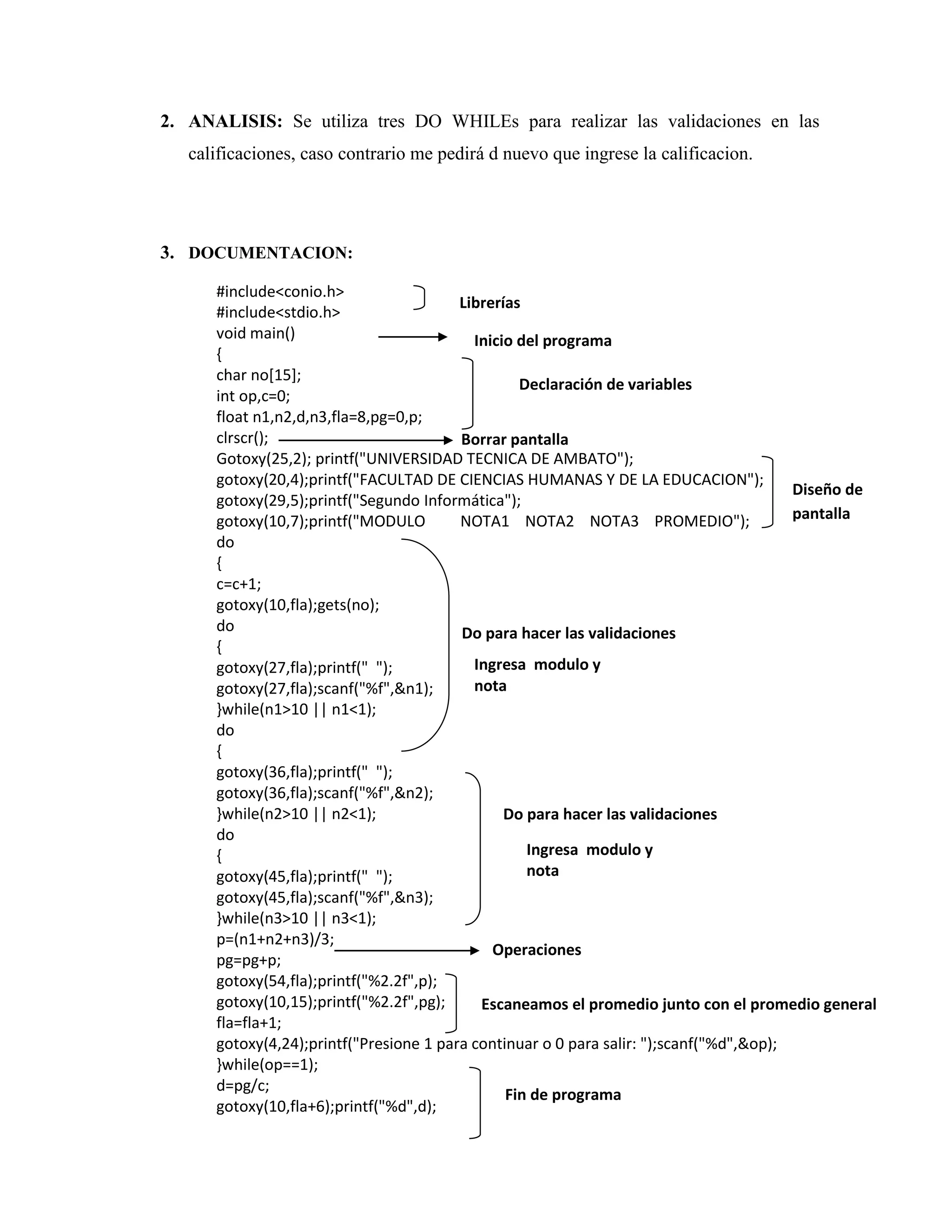 2. ANALISIS: Se utiliza tres DO WHILEs para realizar las validaciones en las
calificaciones, caso contrario me pedirá d nuevo que ingrese la calificacion.

3. DOCUMENTACION:
#include<conio.h>
Librerías
#include<stdio.h>
void main()
Inicio del programa
{
char no[15];
Declaración de variables
int op,c=0;
float n1,n2,d,n3,fla=8,pg=0,p;
clrscr();
Borrar pantalla
Gotoxy(25,2); printf("UNIVERSIDAD TECNICA DE AMBATO");
gotoxy(20,4);printf("FACULTAD DE CIENCIAS HUMANAS Y DE LA EDUCACION");
Diseño de
gotoxy(29,5);printf("Segundo Informática");
pantalla
gotoxy(10,7);printf("MODULO
NOTA1 NOTA2 NOTA3 PROMEDIO");
do
{
c=c+1;
gotoxy(10,fla);gets(no);
do
Do para hacer las validaciones
{
Ingresa modulo y
gotoxy(27,fla);printf(" ");
nota
gotoxy(27,fla);scanf("%f",&n1);
}while(n1>10 || n1<1);
do
{
gotoxy(36,fla);printf(" ");
gotoxy(36,fla);scanf("%f",&n2);
}while(n2>10 || n2<1);
Do para hacer las validaciones
do
Ingresa modulo y
{
nota
gotoxy(45,fla);printf(" ");
gotoxy(45,fla);scanf("%f",&n3);
}while(n3>10 || n3<1);
p=(n1+n2+n3)/3;
Operaciones
pg=pg+p;
gotoxy(54,fla);printf("%2.2f",p);
gotoxy(10,15);printf("%2.2f",pg);
Escaneamos el promedio junto con el promedio general
fla=fla+1;
gotoxy(4,24);printf("Presione 1 para continuar o 0 para salir: ");scanf("%d",&op);
}while(op==1);
d=pg/c;
Fin de programa
gotoxy(10,fla+6);printf("%d",d);

 