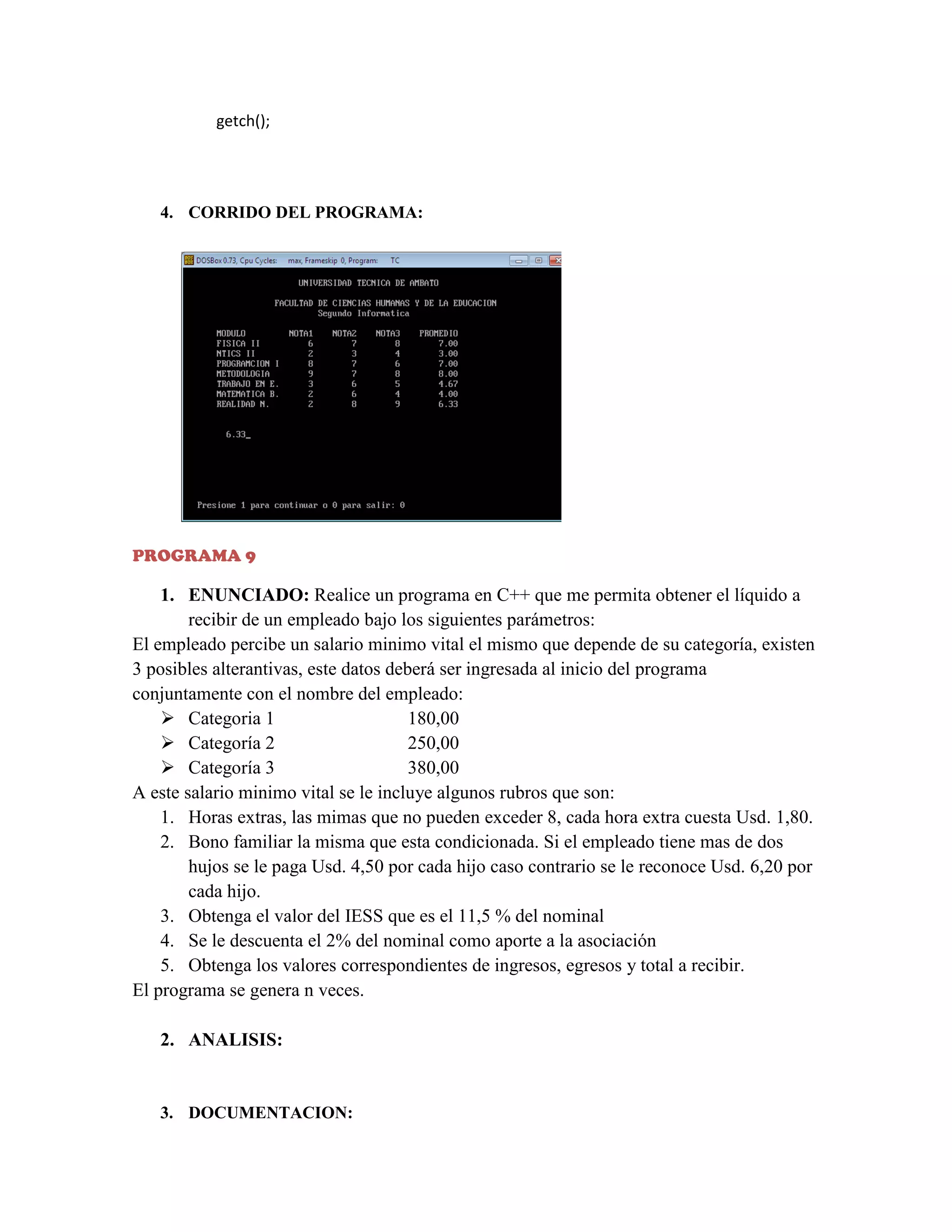 getch();

4. CORRIDO DEL PROGRAMA:

PROGRAMA 9

1. ENUNCIADO: Realice un programa en C++ que me permita obtener el líquido a
recibir de un empleado bajo los siguientes parámetros:
El empleado percibe un salario minimo vital el mismo que depende de su categoría, existen
3 posibles alterantivas, este datos deberá ser ingresada al inicio del programa
conjuntamente con el nombre del empleado:
 Categoria 1
180,00
 Categoría 2
250,00
 Categoría 3
380,00
A este salario minimo vital se le incluye algunos rubros que son:
1. Horas extras, las mimas que no pueden exceder 8, cada hora extra cuesta Usd. 1,80.
2. Bono familiar la misma que esta condicionada. Si el empleado tiene mas de dos
hujos se le paga Usd. 4,50 por cada hijo caso contrario se le reconoce Usd. 6,20 por
cada hijo.
3. Obtenga el valor del IESS que es el 11,5 % del nominal
4. Se le descuenta el 2% del nominal como aporte a la asociación
5. Obtenga los valores correspondientes de ingresos, egresos y total a recibir.
El programa se genera n veces.
2. ANALISIS:

3. DOCUMENTACION:

 