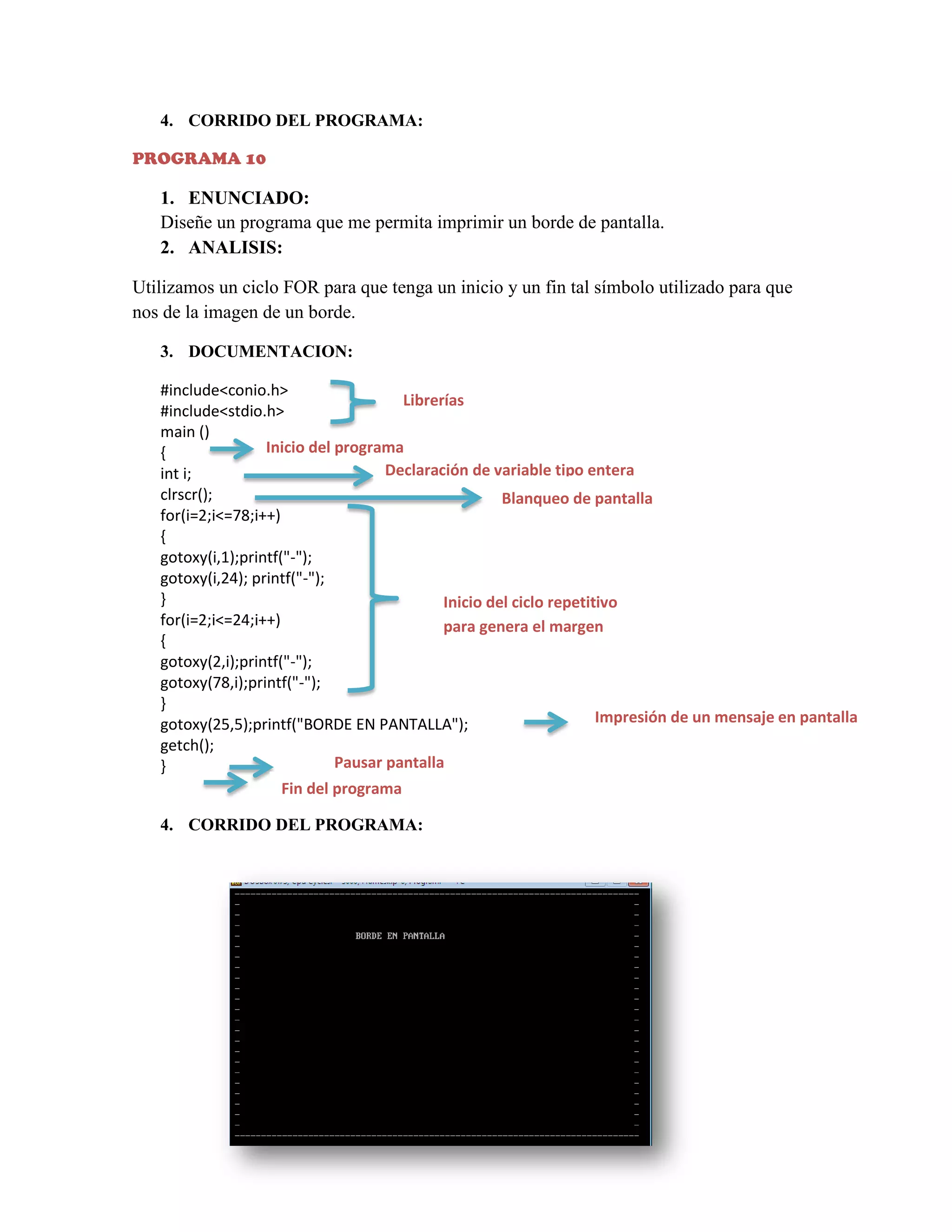 4. CORRIDO DEL PROGRAMA:
PROGRAMA 10

1. ENUNCIADO:
Diseñe un programa que me permita imprimir un borde de pantalla.
2. ANALISIS:
Utilizamos un ciclo FOR para que tenga un inicio y un fin tal símbolo utilizado para que
nos de la imagen de un borde.
3. DOCUMENTACION:
#include<conio.h>
Librerías
#include<stdio.h>
main ()
Inicio del programa
{
Declaración de variable tipo entera
int i;
clrscr();
Blanqueo de pantalla
for(i=2;i<=78;i++)
{
gotoxy(i,1);printf("-");
gotoxy(i,24); printf("-");
}
Inicio del ciclo repetitivo
for(i=2;i<=24;i++)
para genera el margen
{
gotoxy(2,i);printf("-");
gotoxy(78,i);printf("-");
}
Impresión de un mensaje en pantalla
gotoxy(25,5);printf("BORDE EN PANTALLA");
getch();
Pausar pantalla
}
Fin del programa
4. CORRIDO DEL PROGRAMA:

 