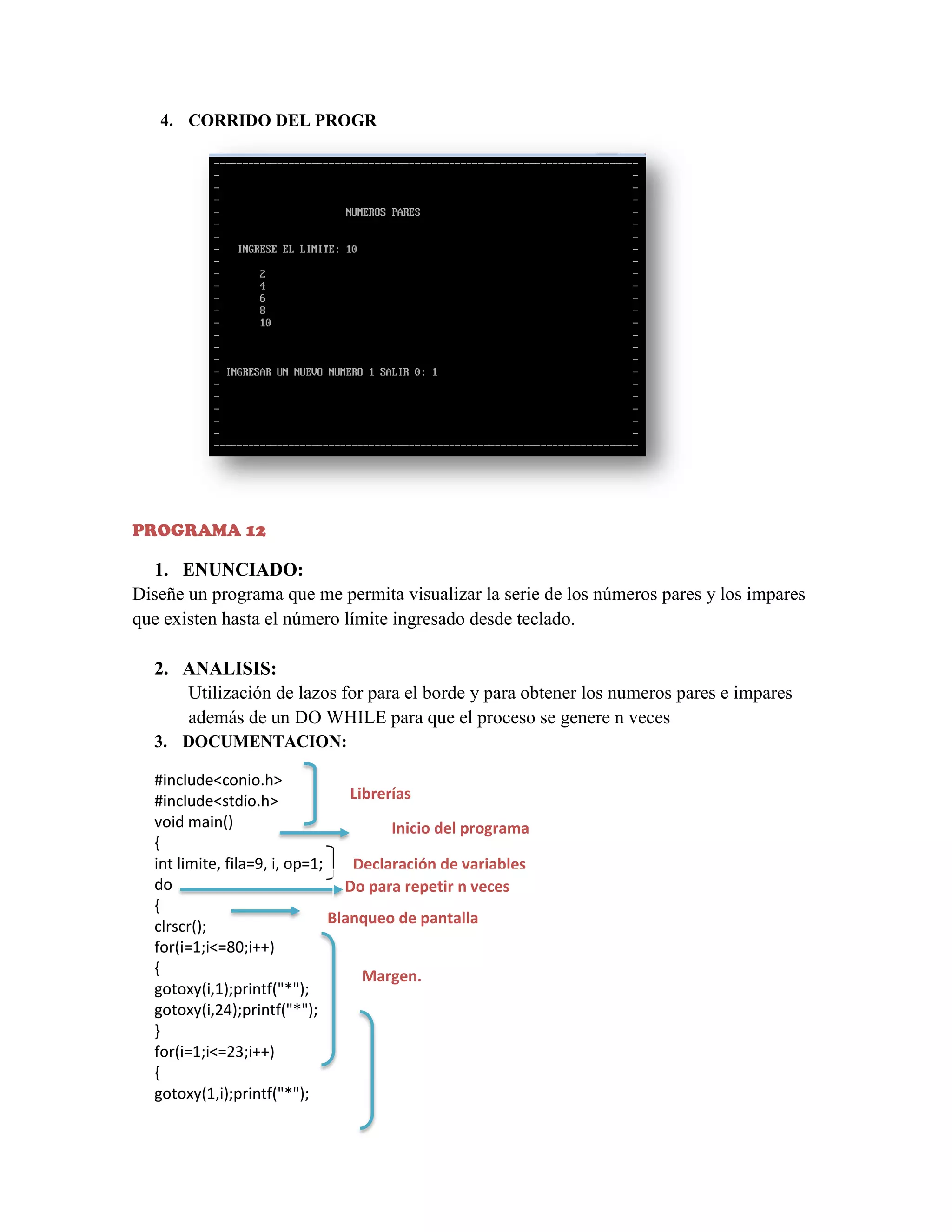 4. CORRIDO DEL PROGR

PROGRAMA 12

1. ENUNCIADO:
Diseñe un programa que me permita visualizar la serie de los números pares y los impares
que existen hasta el número límite ingresado desde teclado.
2. ANALISIS:
Utilización de lazos for para el borde y para obtener los numeros pares e impares
además de un DO WHILE para que el proceso se genere n veces
3. DOCUMENTACION:
#include<conio.h>
Librerías
#include<stdio.h>
void main()
Inicio del programa
{
int limite, fila=9, i, op=1;
Declaración de variables
do
Do para repetir n veces
{
Blanqueo de pantalla
clrscr();
for(i=1;i<=80;i++)
{
Margen.
gotoxy(i,1);printf("*");
gotoxy(i,24);printf("*");
}
for(i=1;i<=23;i++)
{
gotoxy(1,i);printf("*");

 
