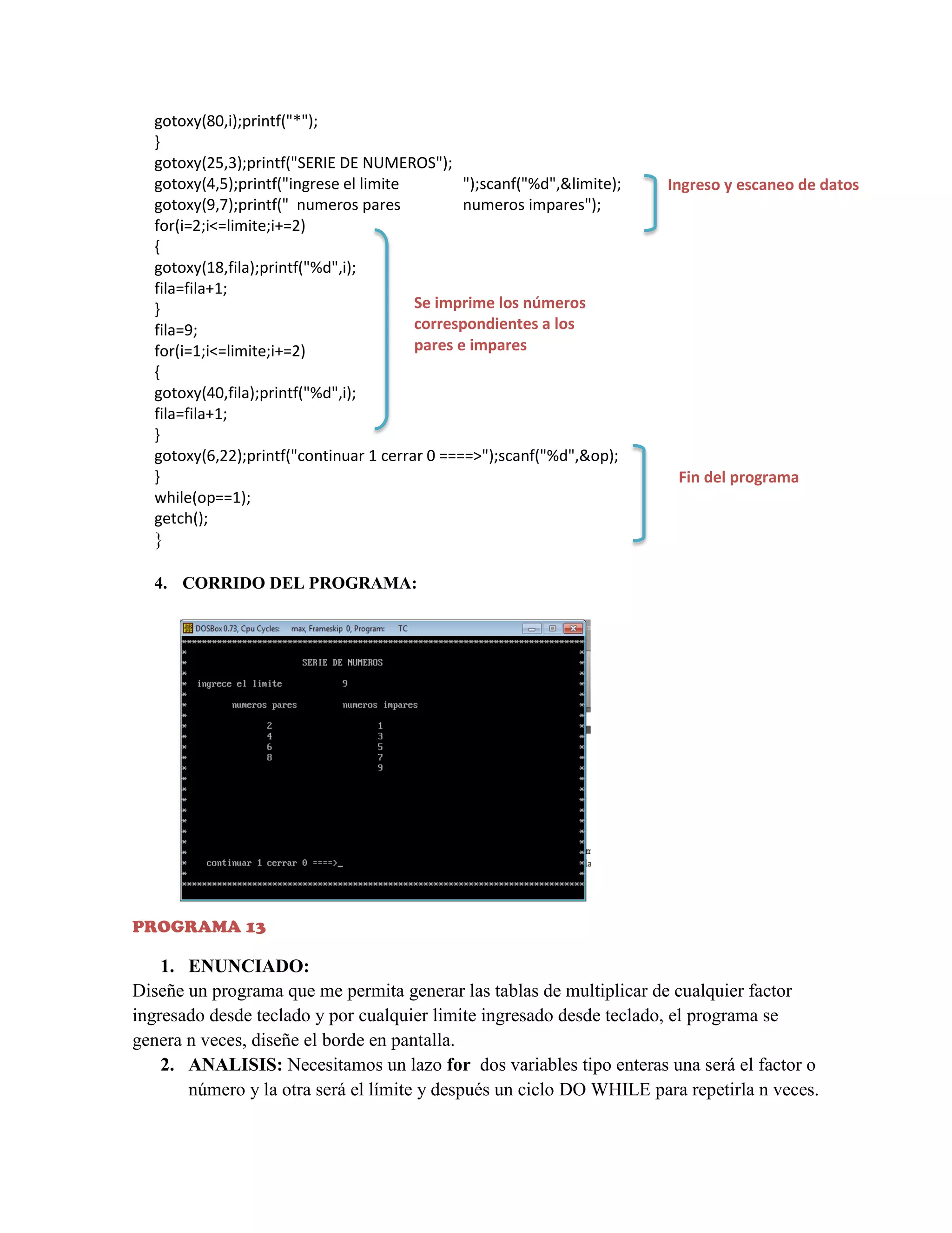 gotoxy(80,i);printf("*");
}
gotoxy(25,3);printf("SERIE DE NUMEROS");
gotoxy(4,5);printf("ingrese el limite
");scanf("%d",&limite);
gotoxy(9,7);printf(" numeros pares
numeros impares");
for(i=2;i<=limite;i+=2)
{
gotoxy(18,fila);printf("%d",i);
fila=fila+1;
Se imprime los números
}
correspondientes a los
fila=9;
pares e impares
for(i=1;i<=limite;i+=2)
{
gotoxy(40,fila);printf("%d",i);
fila=fila+1;
}
gotoxy(6,22);printf("continuar 1 cerrar 0 ====>");scanf("%d",&op);
}
while(op==1);
getch();

Ingreso y escaneo de datos

Fin del programa

}
4. CORRIDO DEL PROGRAMA:

PROGRAMA 13

1. ENUNCIADO:
Diseñe un programa que me permita generar las tablas de multiplicar de cualquier factor
ingresado desde teclado y por cualquier limite ingresado desde teclado, el programa se
genera n veces, diseñe el borde en pantalla.
2. ANALISIS: Necesitamos un lazo for dos variables tipo enteras una será el factor o
número y la otra será el límite y después un ciclo DO WHILE para repetirla n veces.

 