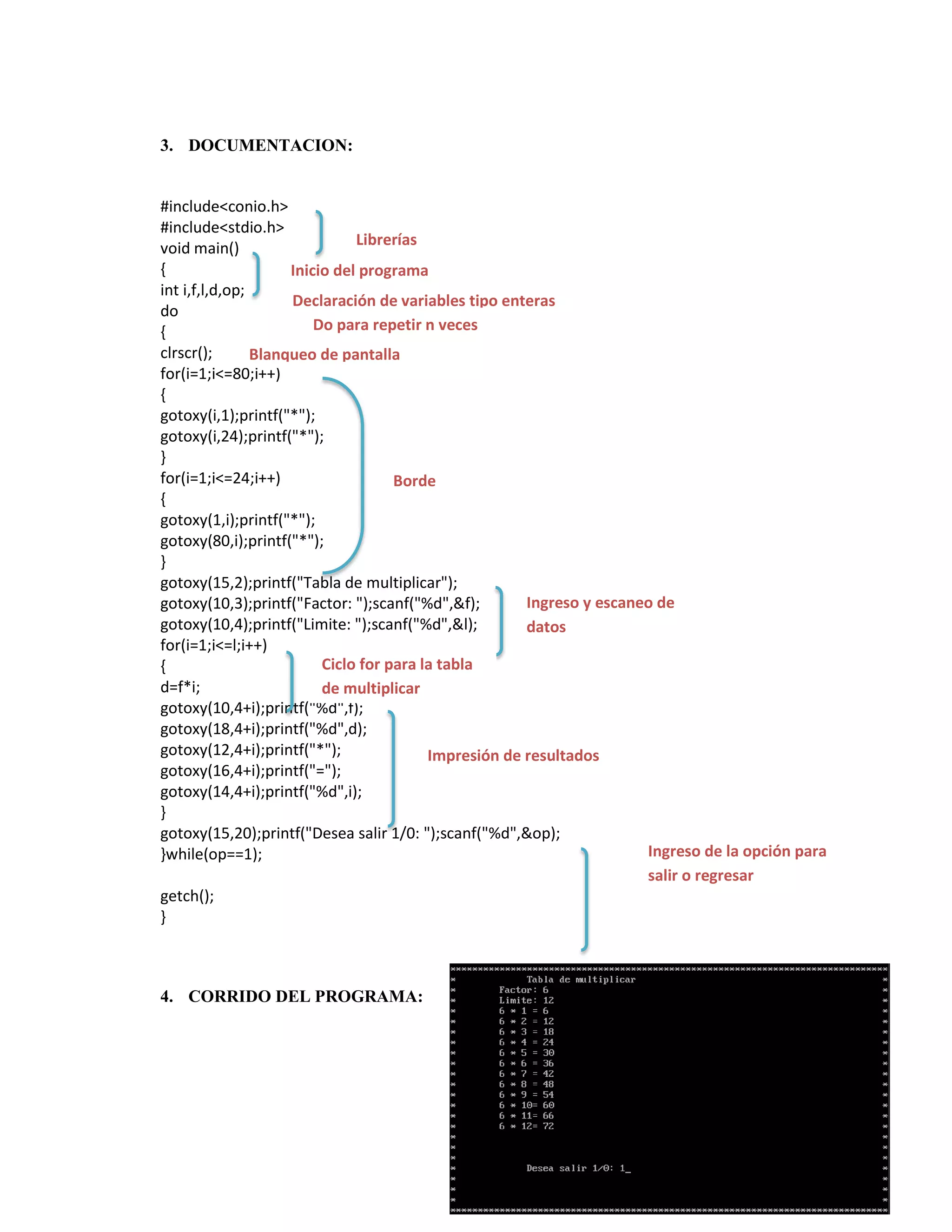 3. DOCUMENTACION:

#include<conio.h>
#include<stdio.h>
Librerías
void main()
{
Inicio del programa
int i,f,l,d,op;
Declaración de variables tipo enteras
do
Do para repetir n veces
{
clrscr();
Blanqueo de pantalla
for(i=1;i<=80;i++)
{
gotoxy(i,1);printf("*");
gotoxy(i,24);printf("*");
}
for(i=1;i<=24;i++)
Borde
{
gotoxy(1,i);printf("*");
gotoxy(80,i);printf("*");
}
gotoxy(15,2);printf("Tabla de multiplicar");
Ingreso y escaneo de
gotoxy(10,3);printf("Factor: ");scanf("%d",&f);
gotoxy(10,4);printf("Limite: ");scanf("%d",&l);
datos
for(i=1;i<=l;i++)
Ciclo for para la tabla
{
d=f*i;
de multiplicar
gotoxy(10,4+i);printf("%d",f);
gotoxy(18,4+i);printf("%d",d);
gotoxy(12,4+i);printf("*");
Impresión de resultados
gotoxy(16,4+i);printf("=");
gotoxy(14,4+i);printf("%d",i);
}
gotoxy(15,20);printf("Desea salir 1/0: ");scanf("%d",&op);
Ingreso de la opción para
}while(op==1);
salir o regresar
getch();
}

4. CORRIDO DEL PROGRAMA:

 