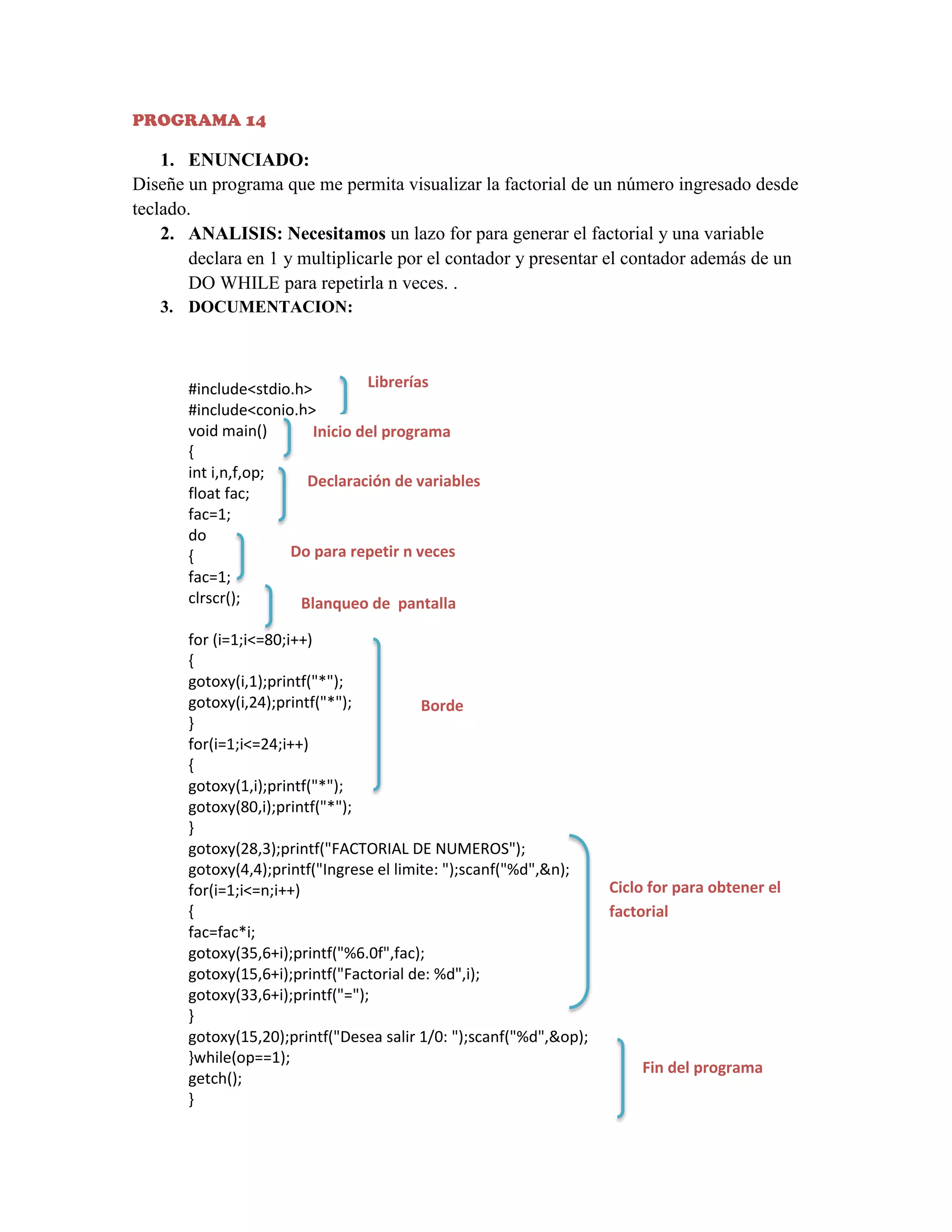 PROGRAMA 14

1. ENUNCIADO:
Diseñe un programa que me permita visualizar la factorial de un número ingresado desde
teclado.
2. ANALISIS: Necesitamos un lazo for para generar el factorial y una variable
declara en 1 y multiplicarle por el contador y presentar el contador además de un
DO WHILE para repetirla n veces. .
3. DOCUMENTACION:

Librerías
#include<stdio.h>
#include<conio.h>
void main()
Inicio del programa
{
int i,n,f,op;
Declaración de variables
float fac;
fac=1;
do
Do para repetir n veces
{
fac=1;
clrscr();
Blanqueo de pantalla
for (i=1;i<=80;i++)
{
gotoxy(i,1);printf("*");
gotoxy(i,24);printf("*");
Borde
}
for(i=1;i<=24;i++)
{
gotoxy(1,i);printf("*");
gotoxy(80,i);printf("*");
}
gotoxy(28,3);printf("FACTORIAL DE NUMEROS");
gotoxy(4,4);printf("Ingrese el limite: ");scanf("%d",&n);
for(i=1;i<=n;i++)
{
fac=fac*i;
gotoxy(35,6+i);printf("%6.0f",fac);
gotoxy(15,6+i);printf("Factorial de: %d",i);
gotoxy(33,6+i);printf("=");
}
gotoxy(15,20);printf("Desea salir 1/0: ");scanf("%d",&op);
}while(op==1);
getch();
}

Ciclo for para obtener el
factorial

Fin del programa

 