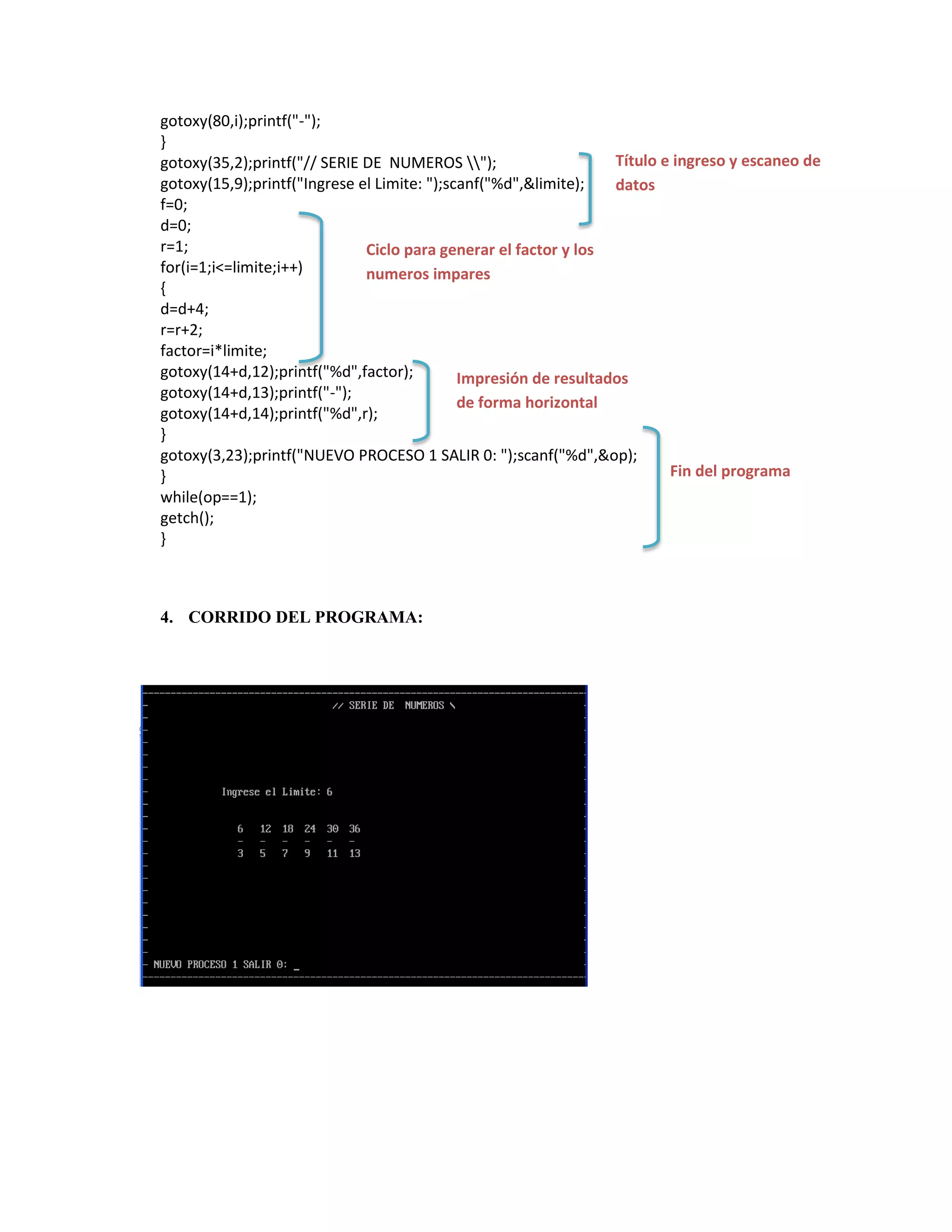 gotoxy(80,i);printf("-");
}
Título e ingreso y escaneo de
gotoxy(35,2);printf("// SERIE DE NUMEROS ");
gotoxy(15,9);printf("Ingrese el Limite: ");scanf("%d",&limite);
datos
f=0;
d=0;
r=1;
Ciclo para generar el factor y los
for(i=1;i<=limite;i++)
numeros impares
{
d=d+4;
r=r+2;
factor=i*limite;
gotoxy(14+d,12);printf("%d",factor);
Impresión de resultados
gotoxy(14+d,13);printf("-");
de forma horizontal
gotoxy(14+d,14);printf("%d",r);
}
gotoxy(3,23);printf("NUEVO PROCESO 1 SALIR 0: ");scanf("%d",&op);
Fin del programa
}
while(op==1);
getch();
}

4. CORRIDO DEL PROGRAMA:

 