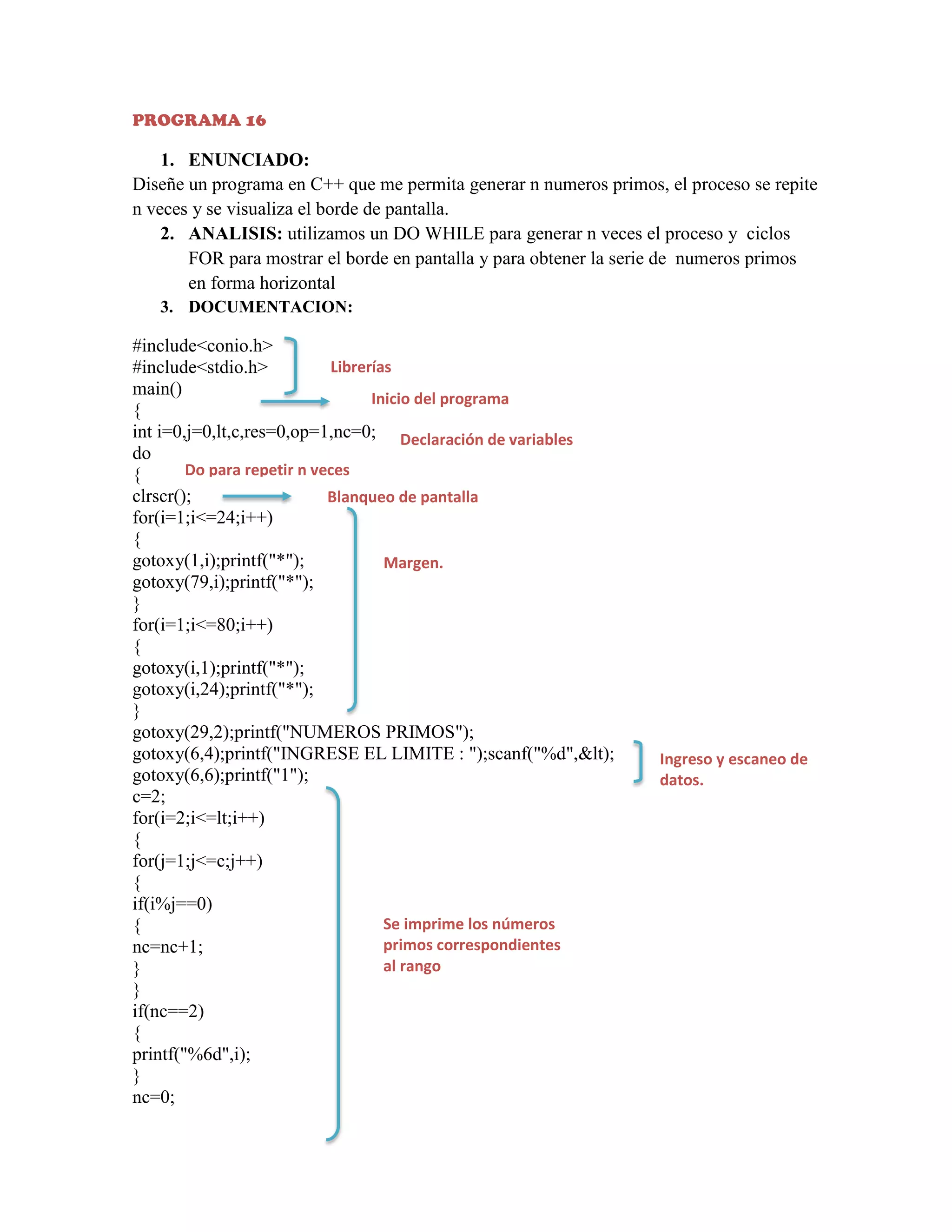 PROGRAMA 16

1. ENUNCIADO:
Diseñe un programa en C++ que me permita generar n numeros primos, el proceso se repite
n veces y se visualiza el borde de pantalla.
2. ANALISIS: utilizamos un DO WHILE para generar n veces el proceso y ciclos
FOR para mostrar el borde en pantalla y para obtener la serie de numeros primos
en forma horizontal
3. DOCUMENTACION:

#include<conio.h>
Librerías
#include<stdio.h>
main()
Inicio del programa
{
int i=0,j=0,lt,c,res=0,op=1,nc=0; Declaración de variables
do
Do para repetir n veces
{
clrscr();
Blanqueo de pantalla
for(i=1;i<=24;i++)
{
gotoxy(1,i);printf("*");
Margen.
gotoxy(79,i);printf("*");
}
for(i=1;i<=80;i++)
{
gotoxy(i,1);printf("*");
gotoxy(i,24);printf("*");
}
gotoxy(29,2);printf("NUMEROS PRIMOS");
gotoxy(6,4);printf("INGRESE EL LIMITE : ");scanf("%d",&lt);
gotoxy(6,6);printf("1");
c=2;
for(i=2;i<=lt;i++)
{
for(j=1;j<=c;j++)
{
if(i%j==0)
Se imprime los números
{
primos correspondientes
nc=nc+1;
al rango
}
}
if(nc==2)
{
printf("%6d",i);
}
nc=0;

Ingreso y escaneo de
datos.

 