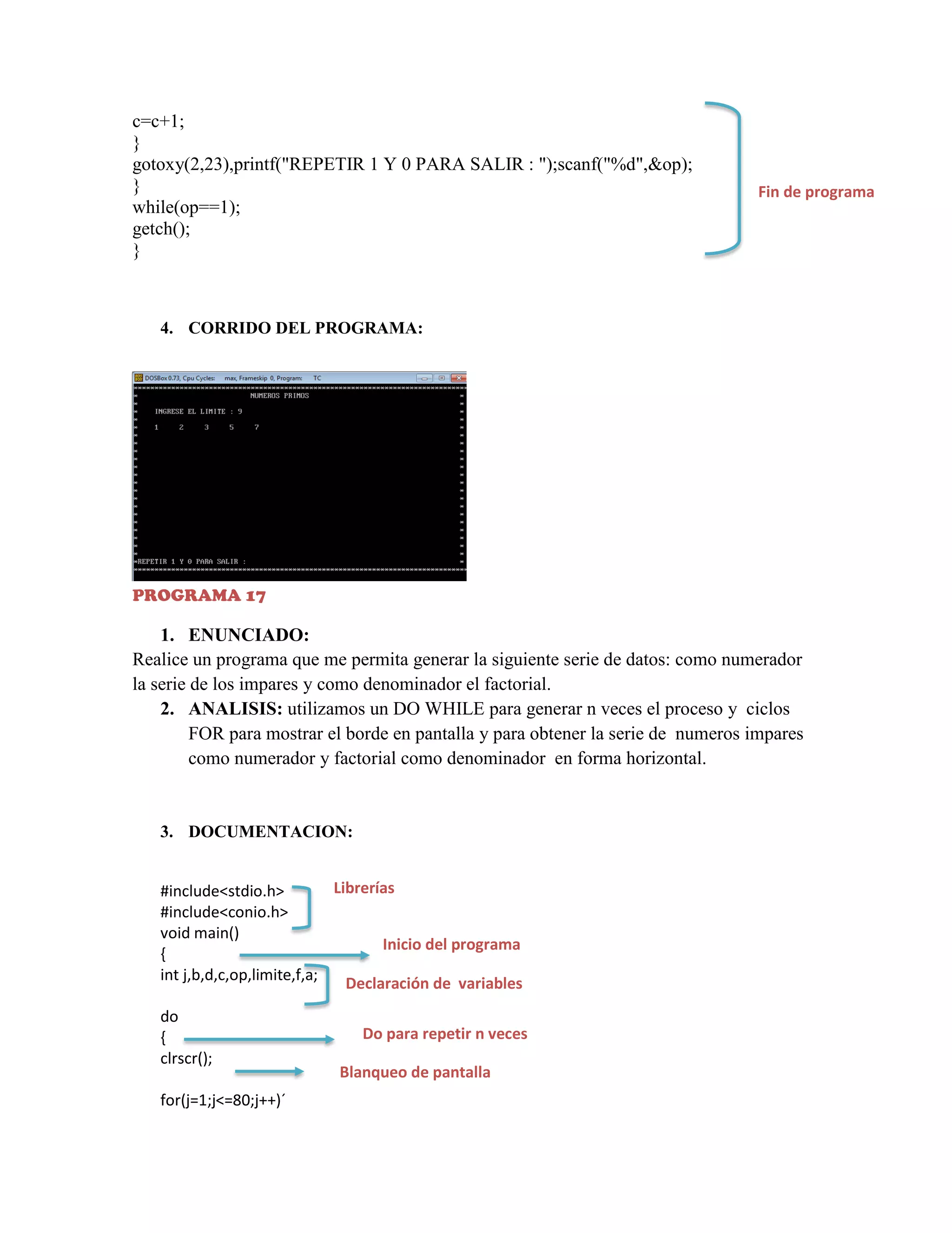 c=c+1;
}
gotoxy(2,23),printf("REPETIR 1 Y 0 PARA SALIR : ");scanf("%d",&op);
}
while(op==1);
getch();
}

Fin de programa

4. CORRIDO DEL PROGRAMA:

PROGRAMA 17

1. ENUNCIADO:
Realice un programa que me permita generar la siguiente serie de datos: como numerador
la serie de los impares y como denominador el factorial.
2. ANALISIS: utilizamos un DO WHILE para generar n veces el proceso y ciclos
FOR para mostrar el borde en pantalla y para obtener la serie de numeros impares
como numerador y factorial como denominador en forma horizontal.

3. DOCUMENTACION:

Librerías
#include<stdio.h>
#include<conio.h>
void main()
Inicio del programa
{
int j,b,d,c,op,limite,f,a;
Declaración de variables
do
{
clrscr();
for(j=1;j<=80;j++)´

Do para repetir n veces
Blanqueo de pantalla

 