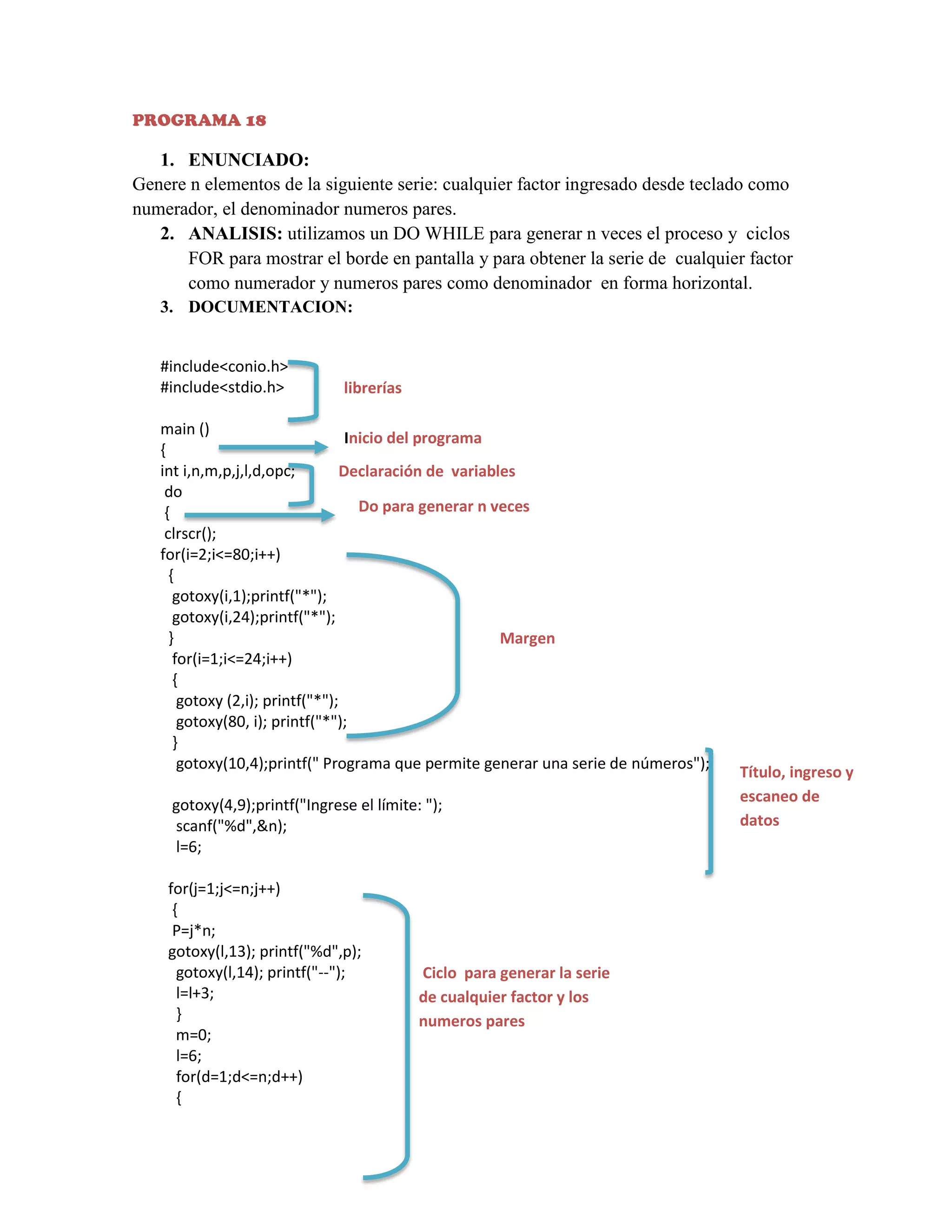 PROGRAMA 18

1. ENUNCIADO:
Genere n elementos de la siguiente serie: cualquier factor ingresado desde teclado como
numerador, el denominador numeros pares.
2. ANALISIS: utilizamos un DO WHILE para generar n veces el proceso y ciclos
FOR para mostrar el borde en pantalla y para obtener la serie de cualquier factor
como numerador y numeros pares como denominador en forma horizontal.
3. DOCUMENTACION:
#include<conio.h>
#include<stdio.h>

librerías

main ()
Inicio del programa
{
int i,n,m,p,j,l,d,opc;
Declaración de variables
do
Do para generar n veces
{
clrscr();
for(i=2;i<=80;i++)
{
gotoxy(i,1);printf("*");
gotoxy(i,24);printf("*");
}
Margen
for(i=1;i<=24;i++)
{
gotoxy (2,i); printf("*");
gotoxy(80, i); printf("*");
}
gotoxy(10,4);printf(" Programa que permite generar una serie de números");
gotoxy(4,9);printf("Ingrese el límite: ");
scanf("%d",&n);
l=6;
for(j=1;j<=n;j++)
{
P=j*n;
gotoxy(l,13); printf("%d",p);
gotoxy(l,14); printf("--");
l=l+3;
}
m=0;
l=6;
for(d=1;d<=n;d++)
{

Ciclo para generar la serie
de cualquier factor y los
numeros pares

Título, ingreso y
escaneo de
datos

 