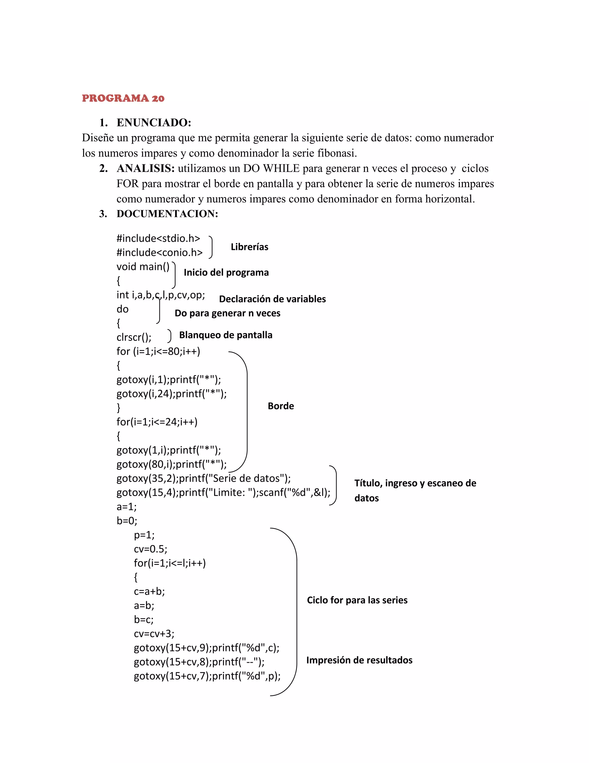 PROGRAMA 20

1. ENUNCIADO:
Diseñe un programa que me permita generar la siguiente serie de datos: como numerador
los numeros impares y como denominador la serie fibonasi.
2. ANALISIS: utilizamos un DO WHILE para generar n veces el proceso y ciclos
FOR para mostrar el borde en pantalla y para obtener la serie de numeros impares
como numerador y numeros impares como denominador en forma horizontal.
3. DOCUMENTACION:

#include<stdio.h>
Librerías
#include<conio.h>
void main() Inicio del programa
{
int i,a,b,c,l,p,cv,op; Declaración de variables
do
Do para generar n veces
{
Blanqueo de pantalla
clrscr();
for (i=1;i<=80;i++)
{
gotoxy(i,1);printf("*");
gotoxy(i,24);printf("*");
Borde
}
for(i=1;i<=24;i++)
{
gotoxy(1,i);printf("*");
gotoxy(80,i);printf("*");
gotoxy(35,2);printf("Serie de datos");
Título, ingreso y escaneo de
gotoxy(15,4);printf("Limite: ");scanf("%d",&l);
datos
a=1;
b=0;
p=1;
cv=0.5;
for(i=1;i<=l;i++)
{
c=a+b;
Ciclo for para las series
a=b;
b=c;
cv=cv+3;
gotoxy(15+cv,9);printf("%d",c);
Impresión de resultados
gotoxy(15+cv,8);printf("--");
gotoxy(15+cv,7);printf("%d",p);

 