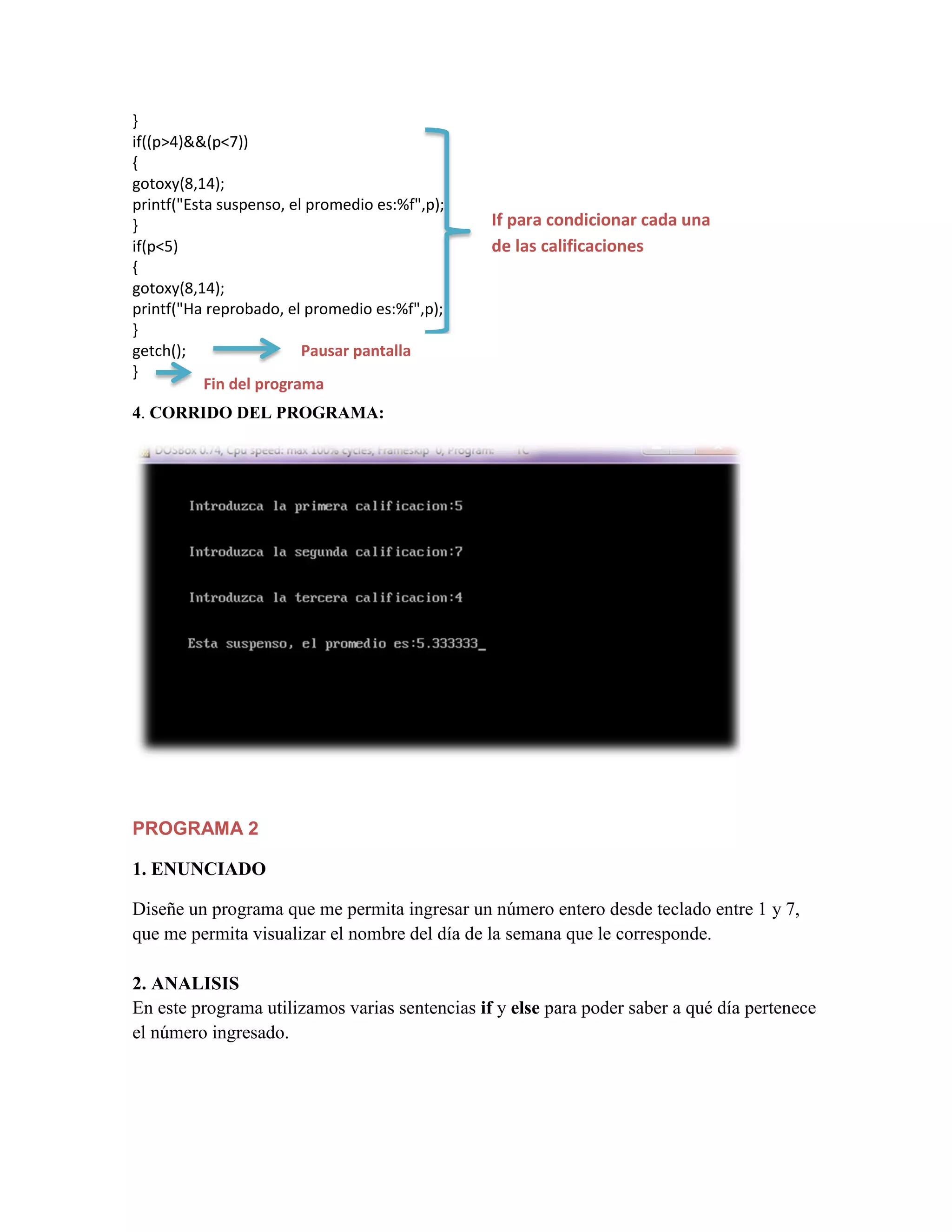 }
if((p>4)&&(p<7))
{
gotoxy(8,14);
printf("Esta suspenso, el promedio es:%f",p);
}
if(p<5)
{
gotoxy(8,14);
printf("Ha reprobado, el promedio es:%f",p);
}
getch();
Pausar pantalla
}
Fin del programa

If para condicionar cada una
de las calificaciones

4. CORRIDO DEL PROGRAMA:

PROGRAMA 2
1. ENUNCIADO
Diseñe un programa que me permita ingresar un número entero desde teclado entre 1 y 7,
que me permita visualizar el nombre del día de la semana que le corresponde.
2. ANALISIS
En este programa utilizamos varias sentencias if y else para poder saber a qué día pertenece
el número ingresado.

 