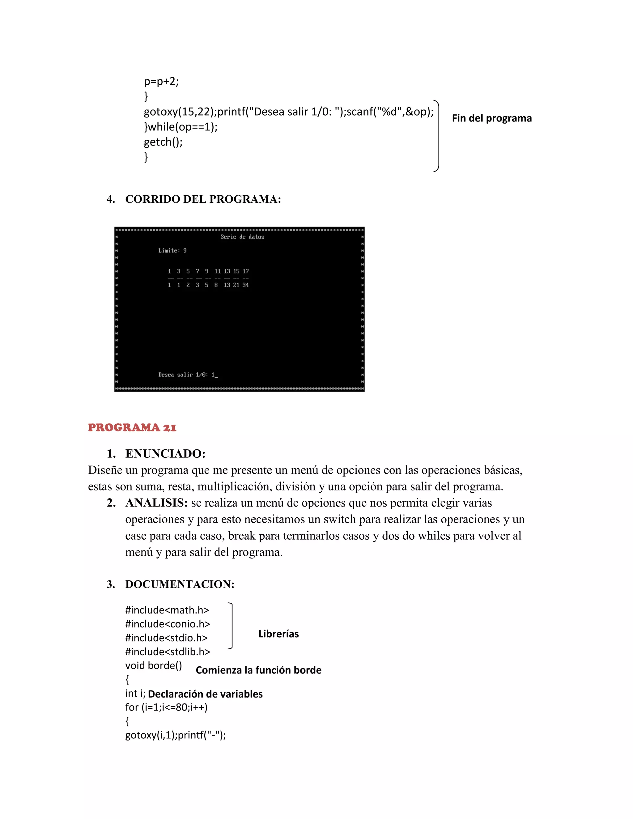 p=p+2;
}
gotoxy(15,22);printf("Desea salir 1/0: ");scanf("%d",&op);
}while(op==1);
getch();
}

Fin del programa

4. CORRIDO DEL PROGRAMA:

PROGRAMA 21

1. ENUNCIADO:
Diseñe un programa que me presente un menú de opciones con las operaciones básicas,
estas son suma, resta, multiplicación, división y una opción para salir del programa.
2. ANALISIS: se realiza un menú de opciones que nos permita elegir varias
operaciones y para esto necesitamos un switch para realizar las operaciones y un
case para cada caso, break para terminarlos casos y dos do whiles para volver al
menú y para salir del programa.
3. DOCUMENTACION:
#include<math.h>
#include<conio.h>
Librerías
#include<stdio.h>
#include<stdlib.h>
void borde() Comienza la función borde
{
int i; Declaración de variables
for (i=1;i<=80;i++)
{
gotoxy(i,1);printf("-");

 