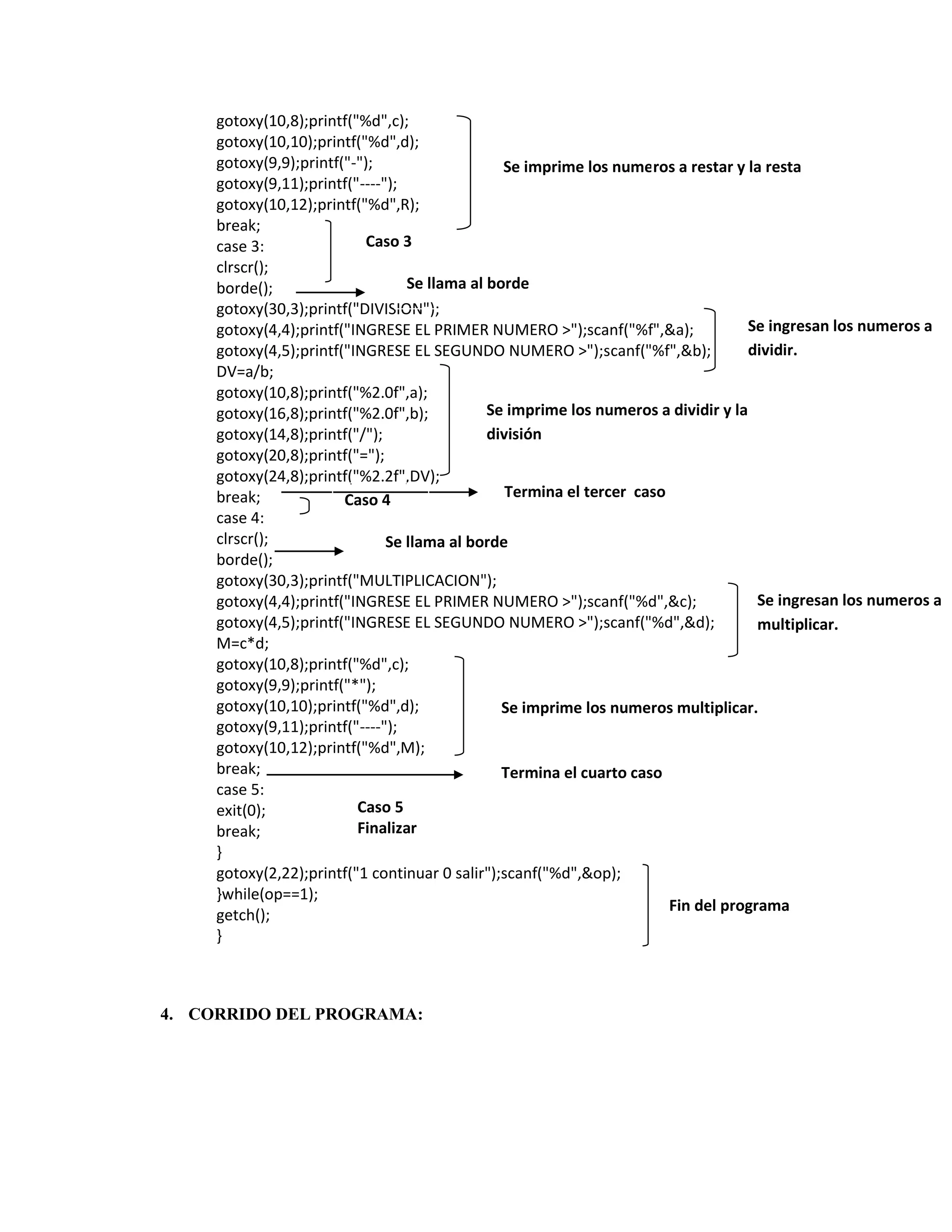 gotoxy(10,8);printf("%d",c);
gotoxy(10,10);printf("%d",d);
gotoxy(9,9);printf("-");
Se imprime los numeros a restar y la resta
gotoxy(9,11);printf("----");
gotoxy(10,12);printf("%d",R);
break;
Caso 3
case 3:
clrscr();
Se llama al borde
borde();
gotoxy(30,3);printf("DIVISION");
Se ingresan los numeros a
gotoxy(4,4);printf("INGRESE EL PRIMER NUMERO >");scanf("%f",&a);
dividir.
gotoxy(4,5);printf("INGRESE EL SEGUNDO NUMERO >");scanf("%f",&b);
DV=a/b;
gotoxy(10,8);printf("%2.0f",a);
Se imprime los numeros a dividir y la
gotoxy(16,8);printf("%2.0f",b);
división
gotoxy(14,8);printf("/");
gotoxy(20,8);printf("=");
gotoxy(24,8);printf("%2.2f",DV);
Termina el tercer caso
break;
Caso 4
case 4:
clrscr();
Se llama al borde
borde();
gotoxy(30,3);printf("MULTIPLICACION");
Se ingresan los numeros a
gotoxy(4,4);printf("INGRESE EL PRIMER NUMERO >");scanf("%d",&c);
gotoxy(4,5);printf("INGRESE EL SEGUNDO NUMERO >");scanf("%d",&d);
multiplicar.
M=c*d;
gotoxy(10,8);printf("%d",c);
gotoxy(9,9);printf("*");
gotoxy(10,10);printf("%d",d);
Se imprime los numeros multiplicar.
gotoxy(9,11);printf("----");
gotoxy(10,12);printf("%d",M);
break;
Termina el cuarto caso
case 5:
Caso 5
exit(0);
Finalizar
break;
}
gotoxy(2,22);printf("1 continuar 0 salir");scanf("%d",&op);
}while(op==1);
Fin del programa
getch();
}

4. CORRIDO DEL PROGRAMA:

 