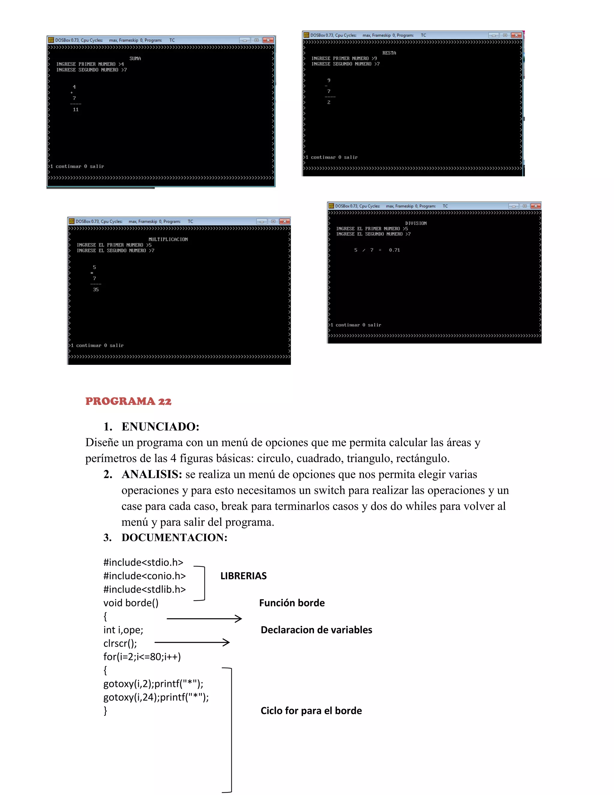 PROGRAMA 22

1. ENUNCIADO:
Diseñe un programa con un menú de opciones que me permita calcular las áreas y
perímetros de las 4 figuras básicas: circulo, cuadrado, triangulo, rectángulo.
2. ANALISIS: se realiza un menú de opciones que nos permita elegir varias
operaciones y para esto necesitamos un switch para realizar las operaciones y un
case para cada caso, break para terminarlos casos y dos do whiles para volver al
menú y para salir del programa.
3. DOCUMENTACION:
#include<stdio.h>
#include<conio.h>
#include<stdlib.h>
void borde()
{
int i,ope;
clrscr();
for(i=2;i<=80;i++)
{
gotoxy(i,2);printf("*");
gotoxy(i,24);printf("*");
}

LIBRERIAS
Función borde
Declaracion de variables

Ciclo for para el borde

 