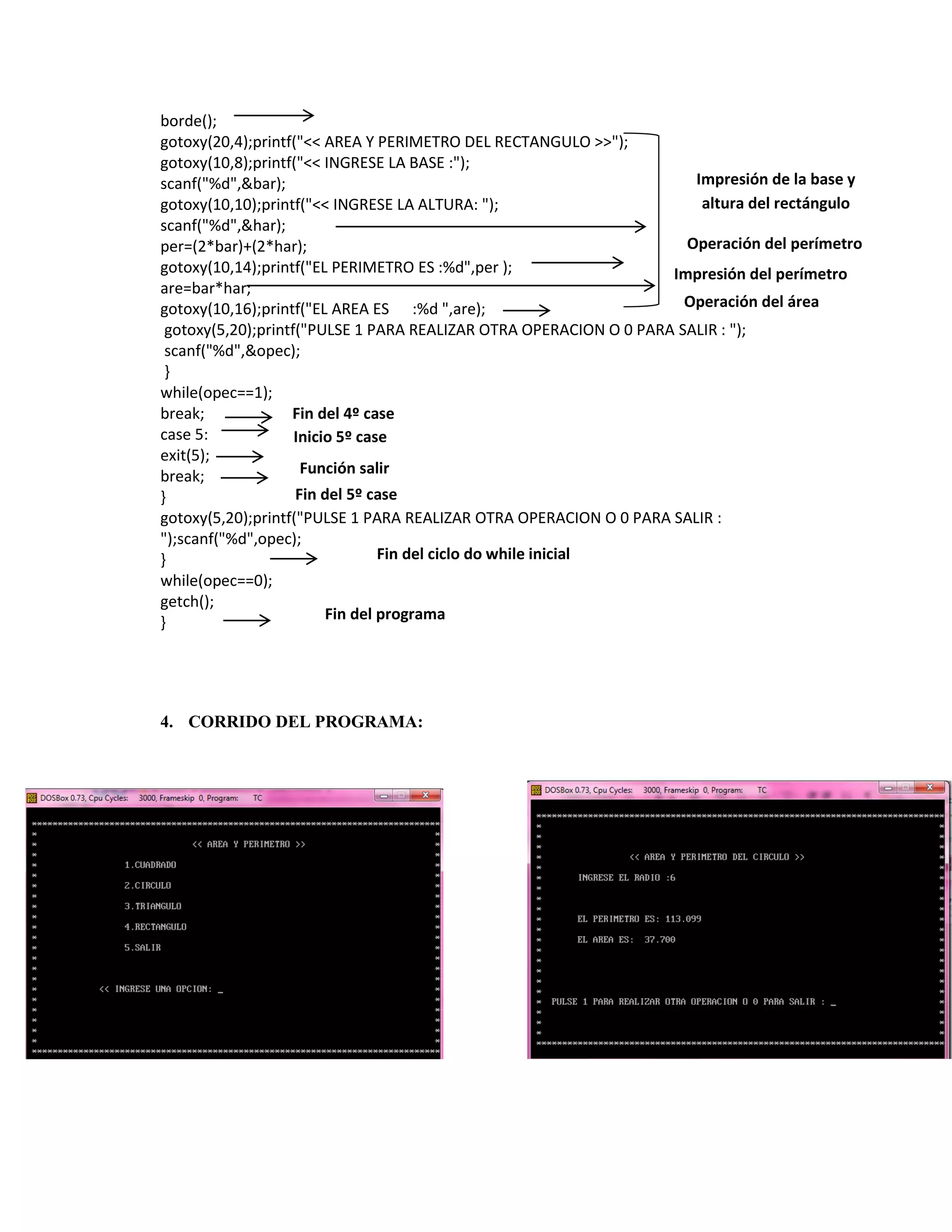 borde();
gotoxy(20,4);printf("<< AREA Y PERIMETRO DEL RECTANGULO >>");
gotoxy(10,8);printf("<< INGRESE LA BASE :");
Impresión de la base y
scanf("%d",&bar);
altura del rectángulo
gotoxy(10,10);printf("<< INGRESE LA ALTURA: ");
scanf("%d",&har);
Operación del perímetro
per=(2*bar)+(2*har);
gotoxy(10,14);printf("EL PERIMETRO ES :%d",per );
Impresión del perímetro
are=bar*har;
Operación del área
gotoxy(10,16);printf("EL AREA ES :%d ",are);
gotoxy(5,20);printf("PULSE 1 PARA REALIZAR OTRA OPERACION O 0 PARA SALIR : ");
scanf("%d",&opec);
}
while(opec==1);
break;
Fin del 4º case
case 5:
Inicio 5º case
exit(5);
Función salir
break;
Fin del 5º case
}
gotoxy(5,20);printf("PULSE 1 PARA REALIZAR OTRA OPERACION O 0 PARA SALIR :
");scanf("%d",opec);
Fin del ciclo do while inicial
}
while(opec==0);
getch();
Fin del programa
}

4. CORRIDO DEL PROGRAMA:

 