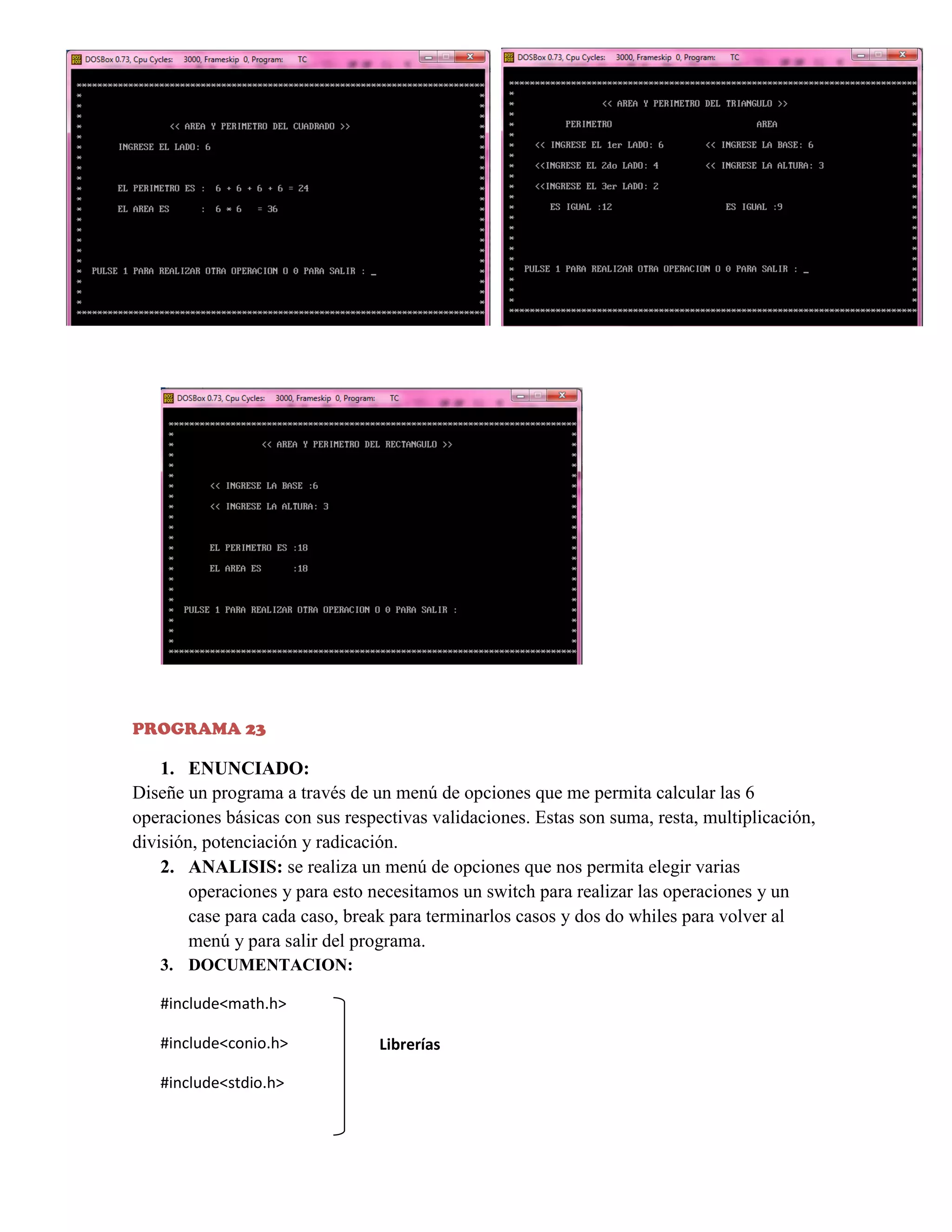 PROGRAMA 23

1. ENUNCIADO:
Diseñe un programa a través de un menú de opciones que me permita calcular las 6
operaciones básicas con sus respectivas validaciones. Estas son suma, resta, multiplicación,
división, potenciación y radicación.
2. ANALISIS: se realiza un menú de opciones que nos permita elegir varias
operaciones y para esto necesitamos un switch para realizar las operaciones y un
case para cada caso, break para terminarlos casos y dos do whiles para volver al
menú y para salir del programa.
3. DOCUMENTACION:
#include<math.h>
#include<conio.h>
#include<stdio.h>

Librerías

 