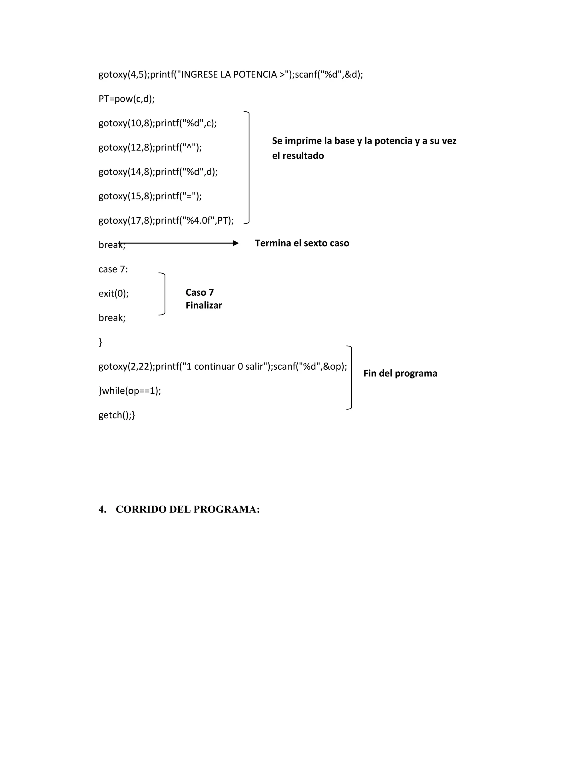 gotoxy(4,5);printf("INGRESE LA POTENCIA >");scanf("%d",&d);
PT=pow(c,d);
gotoxy(10,8);printf("%d",c);
Se imprime la base y la potencia y a su vez
el resultado

gotoxy(12,8);printf("^");
gotoxy(14,8);printf("%d",d);
gotoxy(15,8);printf("=");
gotoxy(17,8);printf("%4.0f",PT);

Termina el sexto caso

break;
case 7:
exit(0);

Caso 7
Finalizar

break;
}
gotoxy(2,22);printf("1 continuar 0 salir");scanf("%d",&op);
}while(op==1);
getch();}

4. CORRIDO DEL PROGRAMA:

Fin del programa

 