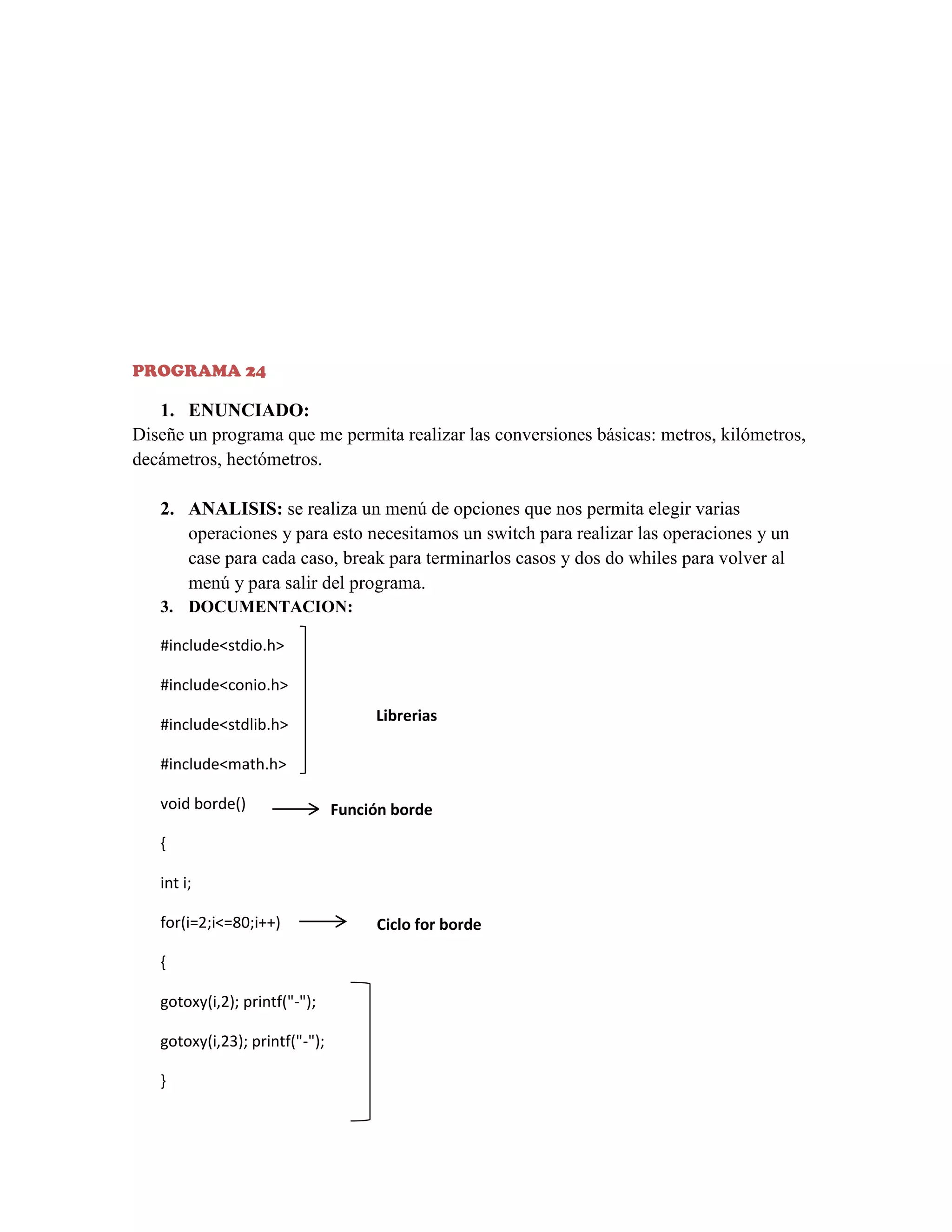 PROGRAMA 24

1. ENUNCIADO:
Diseñe un programa que me permita realizar las conversiones básicas: metros, kilómetros,
decámetros, hectómetros.
2. ANALISIS: se realiza un menú de opciones que nos permita elegir varias
operaciones y para esto necesitamos un switch para realizar las operaciones y un
case para cada caso, break para terminarlos casos y dos do whiles para volver al
menú y para salir del programa.
3. DOCUMENTACION:
#include<stdio.h>
#include<conio.h>
#include<stdlib.h>

Librerias

#include<math.h>
void borde()

Función borde

{
int i;
for(i=2;i<=80;i++)
{
gotoxy(i,2); printf("-");
gotoxy(i,23); printf("-");
}

Ciclo for borde

 