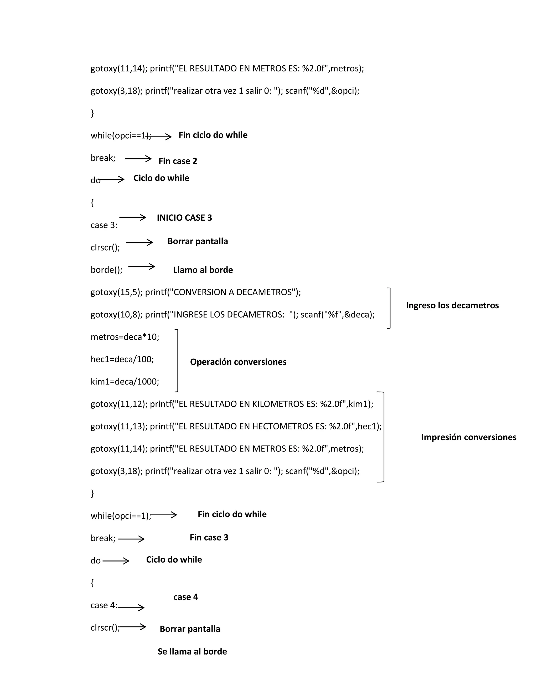 gotoxy(11,14); printf("EL RESULTADO EN METROS ES: %2.0f",metros);
gotoxy(3,18); printf("realizar otra vez 1 salir 0: "); scanf("%d",&opci);
}
Fin ciclo do while

while(opci==1);
break;
do

Fin case 2
Ciclo do while

{
INICIO CASE 3

case 3:

Borrar pantalla

clrscr();
borde();

Llamo al borde

gotoxy(15,5); printf("CONVERSION A DECAMETROS");
gotoxy(10,8); printf("INGRESE LOS DECAMETROS: "); scanf("%f",&deca);

Ingreso los decametros

metros=deca*10;
hec1=deca/100;

Operación conversiones

kim1=deca/1000;
gotoxy(11,12); printf("EL RESULTADO EN KILOMETROS ES: %2.0f",kim1);
gotoxy(11,13); printf("EL RESULTADO EN HECTOMETROS ES: %2.0f",hec1);
Impresión conversiones
gotoxy(11,14); printf("EL RESULTADO EN METROS ES: %2.0f",metros);
gotoxy(3,18); printf("realizar otra vez 1 salir 0: "); scanf("%d",&opci);
}
while(opci==1);
break;
do

Fin ciclo do while
Fin case 3

Ciclo do while

{
case 4:
clrscr();

case 4
Borrar pantalla

Se llama al borde

 