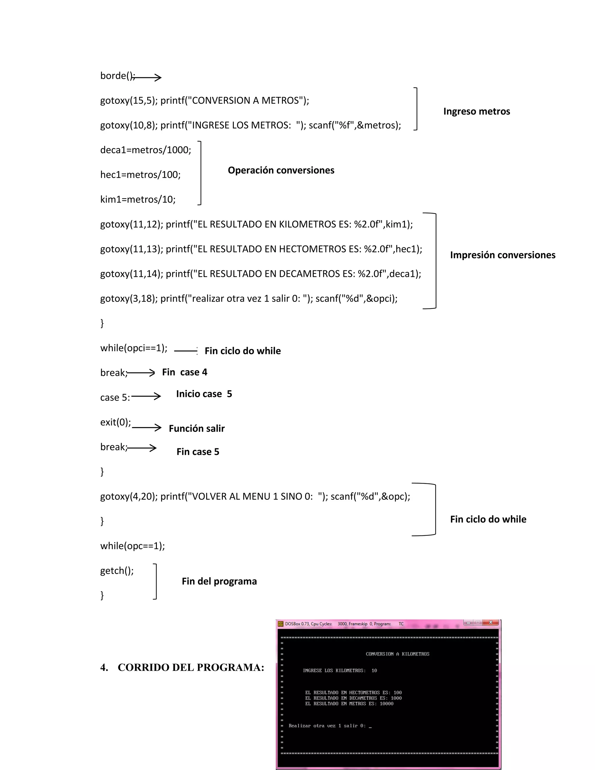 borde();
gotoxy(15,5); printf("CONVERSION A METROS");
Ingreso metros
gotoxy(10,8); printf("INGRESE LOS METROS: "); scanf("%f",&metros);
deca1=metros/1000;
Operación conversiones

hec1=metros/100;
kim1=metros/10;

gotoxy(11,12); printf("EL RESULTADO EN KILOMETROS ES: %2.0f",kim1);
gotoxy(11,13); printf("EL RESULTADO EN HECTOMETROS ES: %2.0f",hec1);

Impresión conversiones

gotoxy(11,14); printf("EL RESULTADO EN DECAMETROS ES: %2.0f",deca1);
gotoxy(3,18); printf("realizar otra vez 1 salir 0: "); scanf("%d",&opci);
}
while(opci==1);
break;

Fin ciclo do while

Fin case 4

case 5:
exit(0);
break;

Inicio case 5
Función salir
Fin case 5

}
gotoxy(4,20); printf("VOLVER AL MENU 1 SINO 0: "); scanf("%d",&opc);
Fin ciclo do while

}
while(opc==1);
getch();

Fin del programa

}

4. CORRIDO DEL PROGRAMA:

 