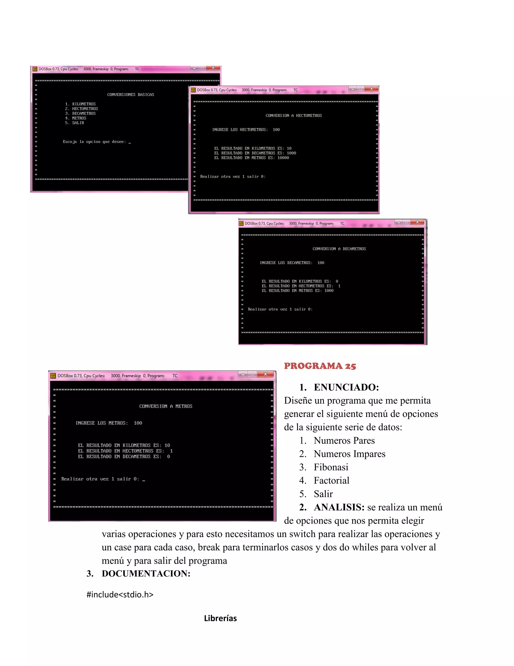 PROGRAMA 25

1. ENUNCIADO:
Diseñe un programa que me permita
generar el siguiente menú de opciones
de la siguiente serie de datos:
1. Numeros Pares
2. Numeros Impares
3. Fibonasi
4. Factorial
5. Salir
2. ANALISIS: se realiza un menú
de opciones que nos permita elegir
varias operaciones y para esto necesitamos un switch para realizar las operaciones y
un case para cada caso, break para terminarlos casos y dos do whiles para volver al
menú y para salir del programa
3. DOCUMENTACION:
#include<stdio.h>
Librerías

 
