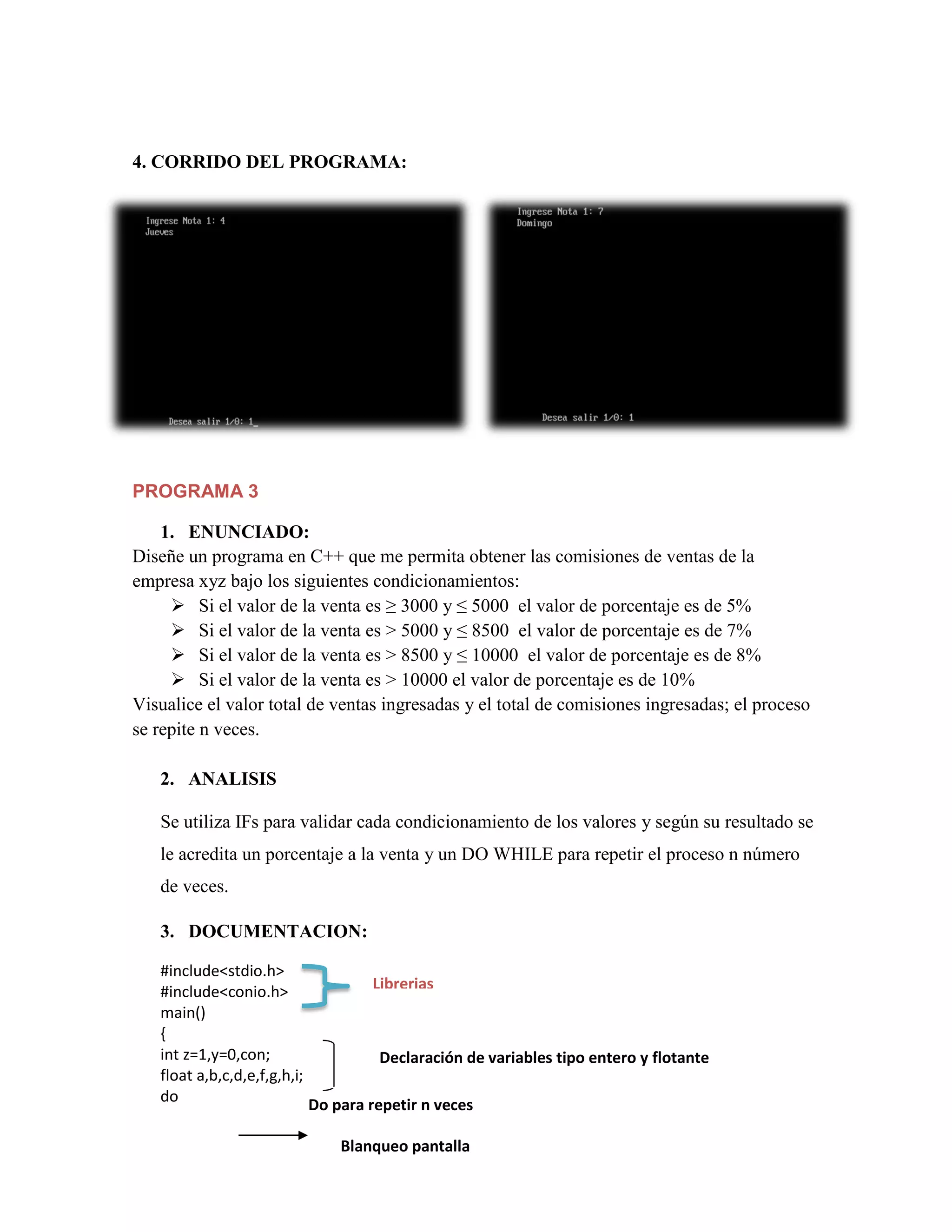4. CORRIDO DEL PROGRAMA:

PROGRAMA 3
1. ENUNCIADO:
Diseñe un programa en C++ que me permita obtener las comisiones de ventas de la
empresa xyz bajo los siguientes condicionamientos:
 Si el valor de la venta es ≥ 3000 y ≤ 5000 el valor de porcentaje es de 5%
 Si el valor de la venta es > 5000 y ≤ 8500 el valor de porcentaje es de 7%
 Si el valor de la venta es > 8500 y ≤ 10000 el valor de porcentaje es de 8%
 Si el valor de la venta es > 10000 el valor de porcentaje es de 10%
Visualice el valor total de ventas ingresadas y el total de comisiones ingresadas; el proceso
se repite n veces.
2. ANALISIS
Se utiliza IFs para validar cada condicionamiento de los valores y según su resultado se
le acredita un porcentaje a la venta y un DO WHILE para repetir el proceso n número
de veces.
3. DOCUMENTACION:
#include<stdio.h>
Librerias
#include<conio.h>
main()
{
int z=1,y=0,con;
Declaración de variables tipo entero y flotante
float a,b,c,d,e,f,g,h,i;
do
Do para repetir n veces

Blanqueo pantalla

 
