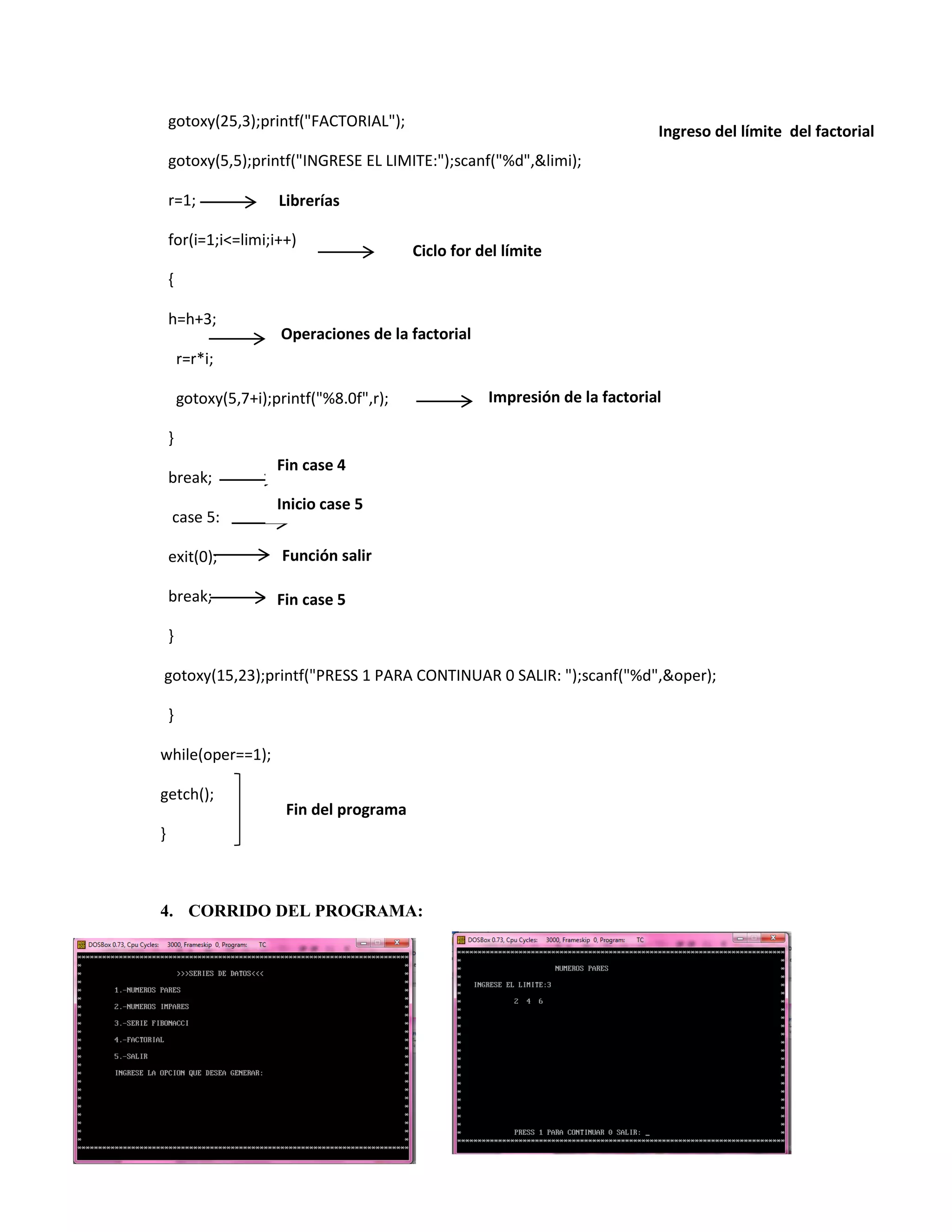 gotoxy(25,3);printf("FACTORIAL");

Ingreso del límite del factorial

gotoxy(5,5);printf("INGRESE EL LIMITE:");scanf("%d",&limi);
r=1;

Librerías

for(i=1;i<=limi;i++)

Ciclo for del límite

{
h=h+3;

Operaciones de la factorial

r=r*i;
gotoxy(5,7+i);printf("%8.0f",r);

Impresión de la factorial

}
break;
case 5:

Fin case 4
Inicio case 5

exit(0);

Función salir

break;

Fin case 5

}
gotoxy(15,23);printf("PRESS 1 PARA CONTINUAR 0 SALIR: ");scanf("%d",&oper);
}
while(oper==1);
getch();

Fin del programa

}

4. CORRIDO DEL PROGRAMA:

 