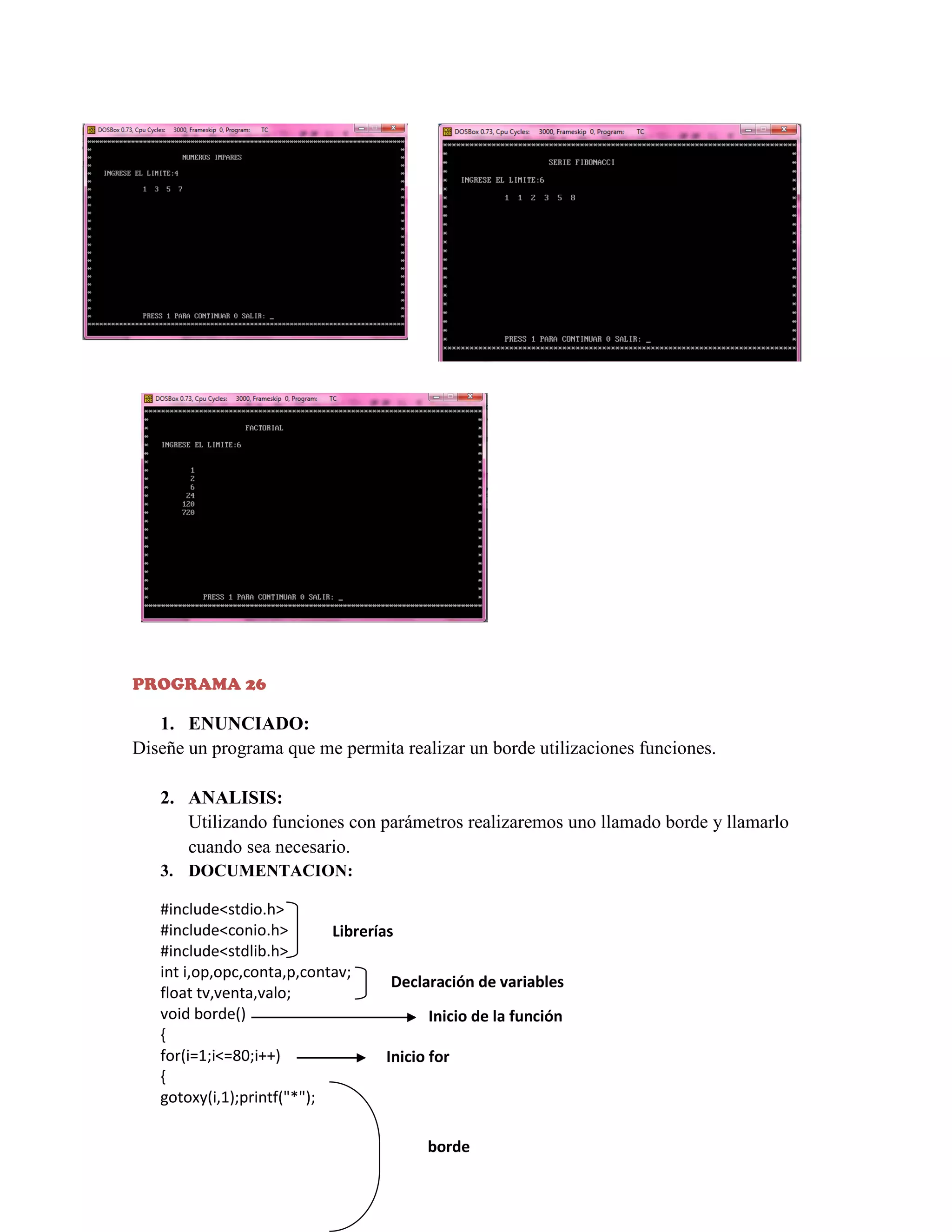 PROGRAMA 26

1. ENUNCIADO:
Diseñe un programa que me permita realizar un borde utilizaciones funciones.
2. ANALISIS:
Utilizando funciones con parámetros realizaremos uno llamado borde y llamarlo
cuando sea necesario.
3. DOCUMENTACION:
#include<stdio.h>
#include<conio.h>
Librerías
#include<stdlib.h>
int i,op,opc,conta,p,contav;
Declaración de variables
float tv,venta,valo;
void borde()
Inicio de la función
{
for(i=1;i<=80;i++)
Inicio for
{
gotoxy(i,1);printf("*");

borde

 