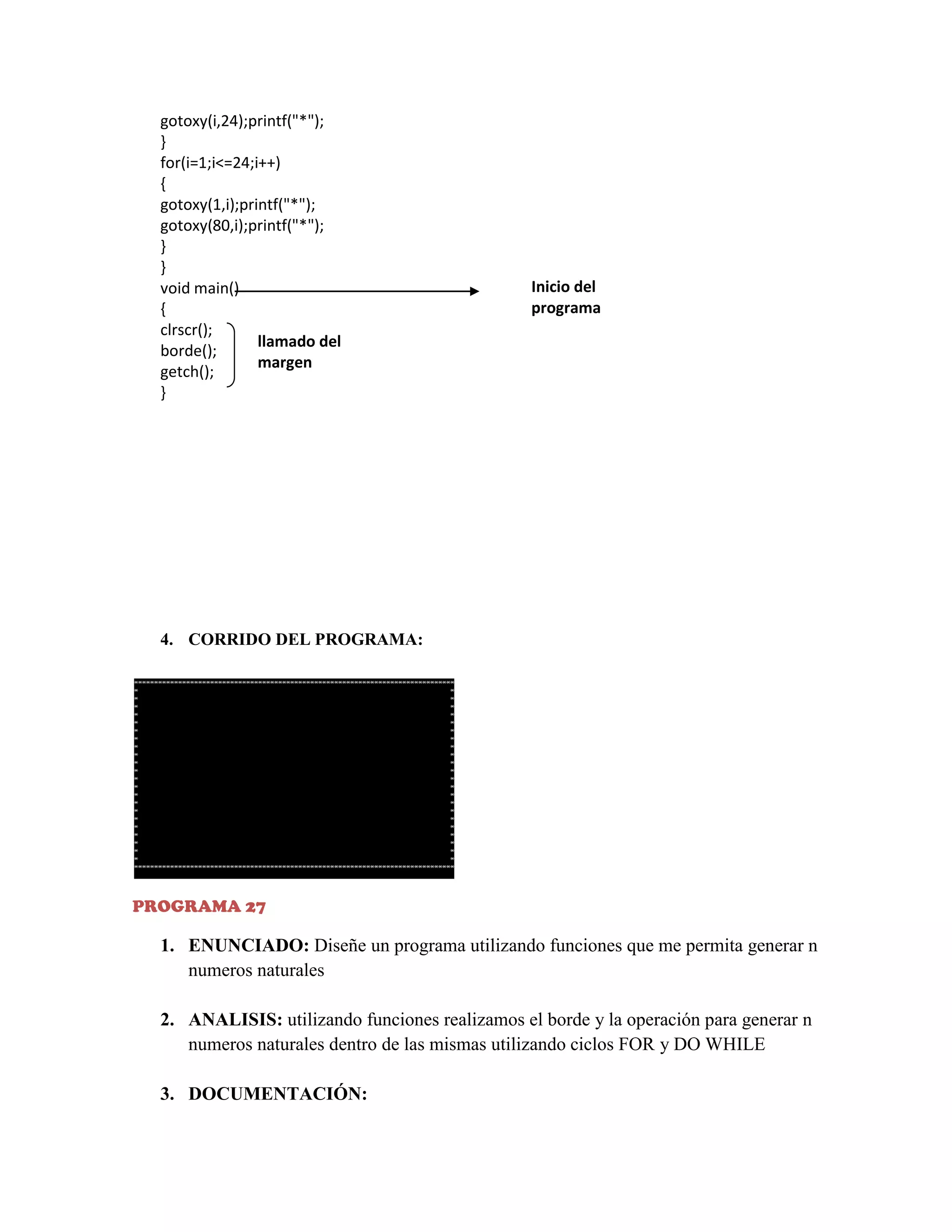 gotoxy(i,24);printf("*");
}
for(i=1;i<=24;i++)
{
gotoxy(1,i);printf("*");
gotoxy(80,i);printf("*");
}
}
void main()
{
clrscr();
llamado del
borde();
margen
getch();
}

Inicio del
programa

4. CORRIDO DEL PROGRAMA:

PROGRAMA 27

1. ENUNCIADO: Diseñe un programa utilizando funciones que me permita generar n
numeros naturales
2. ANALISIS: utilizando funciones realizamos el borde y la operación para generar n
numeros naturales dentro de las mismas utilizando ciclos FOR y DO WHILE
3. DOCUMENTACIÓN:

 