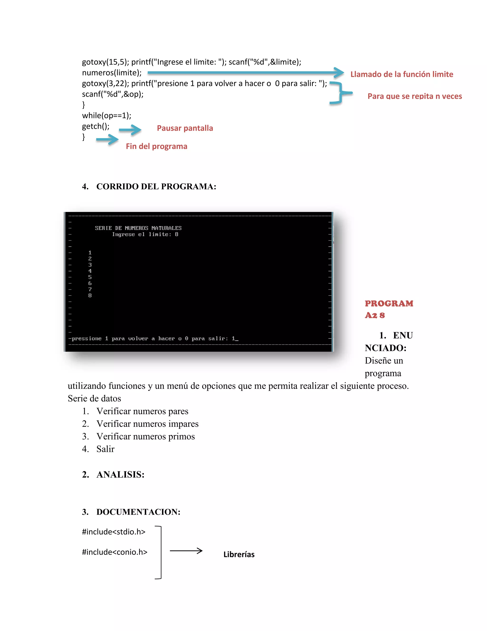 gotoxy(15,5); printf("Ingrese el limite: "); scanf("%d",&limite);
numeros(limite);
gotoxy(3,22); printf("presione 1 para volver a hacer o 0 para salir: ");
scanf("%d",&op);
}
while(op==1);
getch();
Pausar pantalla
}
Fin del programa

Llamado de la función limite
Para que se repita n veces

4. CORRIDO DEL PROGRAMA:

PROGRAM
A2 8

1. ENU
NCIADO:
Diseñe un
programa
utilizando funciones y un menú de opciones que me permita realizar el siguiente proceso.
Serie de datos
1. Verificar numeros pares
2. Verificar numeros impares
3. Verificar numeros primos
4. Salir
2. ANALISIS:

3. DOCUMENTACION:
#include<stdio.h>
#include<conio.h>

Librerías

 