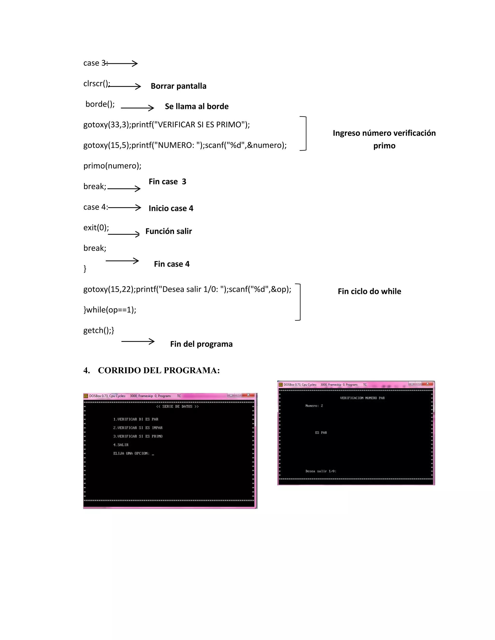 case 3:
clrscr();
borde();

Borrar pantalla
Se llama al borde

gotoxy(33,3);printf("VERIFICAR SI ES PRIMO");
gotoxy(15,5);printf("NUMERO: ");scanf("%d",&numero);

Ingreso número verificación
primo

primo(numero);
break;

Fin case 3

case 4:

Inicio case 4

exit(0);

Función salir

break;
}

Fin case 4

gotoxy(15,22);printf("Desea salir 1/0: ");scanf("%d",&op);
}while(op==1);
getch();}
Fin del programa
4. CORRIDO DEL PROGRAMA:

Fin ciclo do while

 