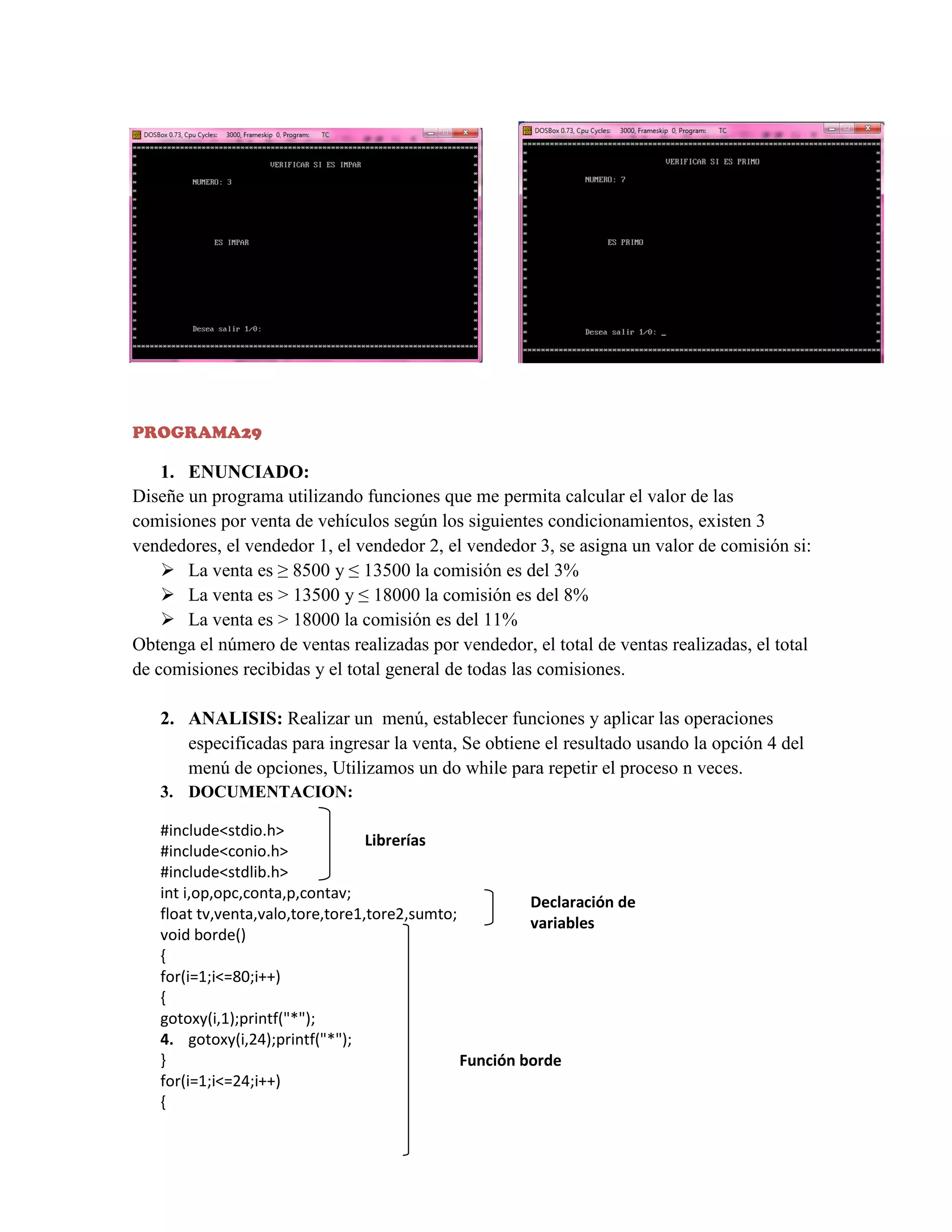PROGRAMA29

1. ENUNCIADO:
Diseñe un programa utilizando funciones que me permita calcular el valor de las
comisiones por venta de vehículos según los siguientes condicionamientos, existen 3
vendedores, el vendedor 1, el vendedor 2, el vendedor 3, se asigna un valor de comisión si:
 La venta es ≥ 8500 y ≤ 13500 la comisión es del 3%
 La venta es > 13500 y ≤ 18000 la comisión es del 8%
 La venta es > 18000 la comisión es del 11%
Obtenga el número de ventas realizadas por vendedor, el total de ventas realizadas, el total
de comisiones recibidas y el total general de todas las comisiones.
2. ANALISIS: Realizar un menú, establecer funciones y aplicar las operaciones
especificadas para ingresar la venta, Se obtiene el resultado usando la opción 4 del
menú de opciones, Utilizamos un do while para repetir el proceso n veces.
3. DOCUMENTACION:
#include<stdio.h>
Librerías
#include<conio.h>
#include<stdlib.h>
int i,op,opc,conta,p,contav;
Declaración de
float tv,venta,valo,tore,tore1,tore2,sumto;
variables
void borde()
{
for(i=1;i<=80;i++)
{
gotoxy(i,1);printf("*");
4. gotoxy(i,24);printf("*");
}
Función borde
for(i=1;i<=24;i++)
{

 
