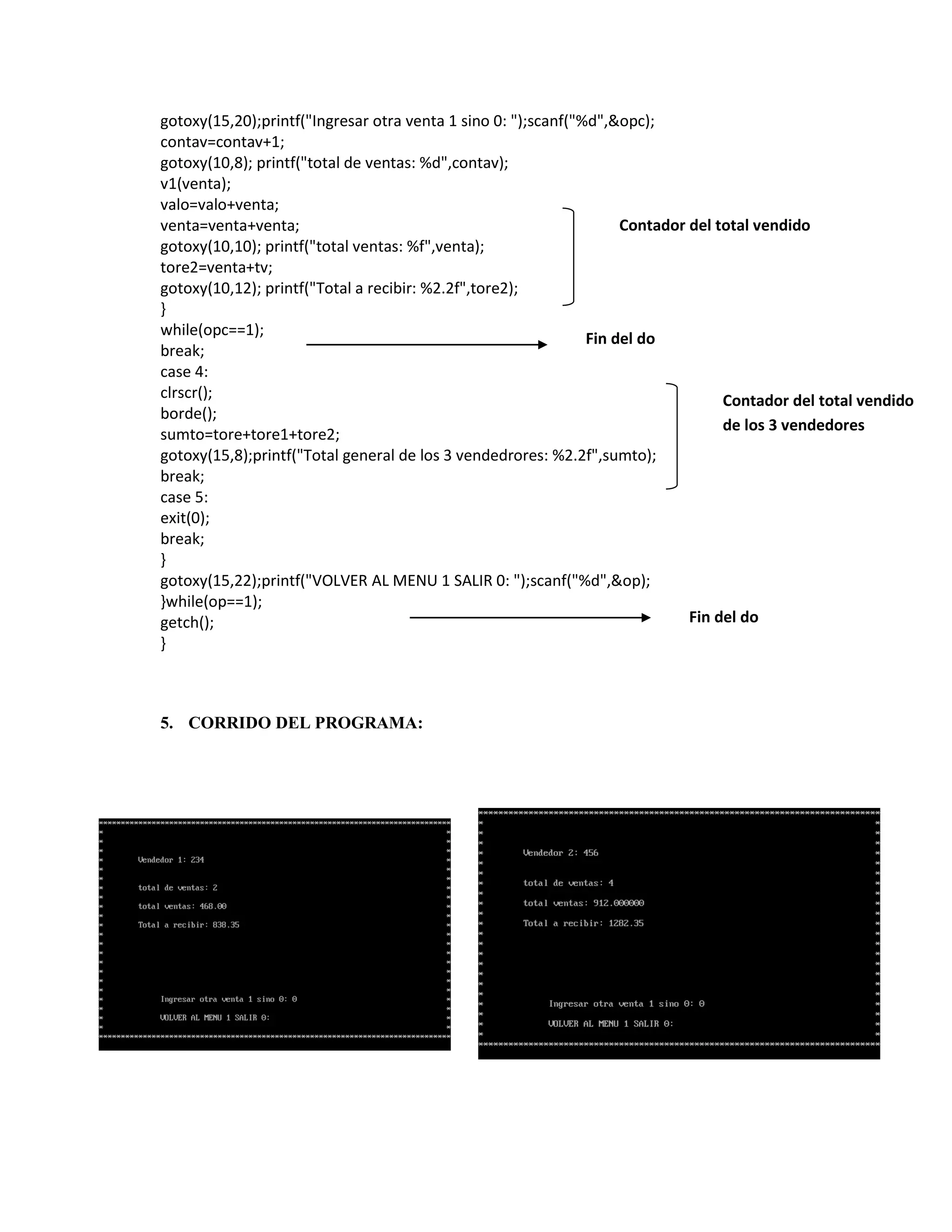 gotoxy(15,20);printf("Ingresar otra venta 1 sino 0: ");scanf("%d",&opc);
contav=contav+1;
gotoxy(10,8); printf("total de ventas: %d",contav);
v1(venta);
valo=valo+venta;
Contador del total vendido
venta=venta+venta;
gotoxy(10,10); printf("total ventas: %f",venta);
tore2=venta+tv;
gotoxy(10,12); printf("Total a recibir: %2.2f",tore2);
}
while(opc==1);
Fin del do
break;
case 4:
clrscr();
Contador del total vendido
borde();
de los 3 vendedores
sumto=tore+tore1+tore2;
gotoxy(15,8);printf("Total general de los 3 vendedrores: %2.2f",sumto);
break;
case 5:
exit(0);
break;
}
gotoxy(15,22);printf("VOLVER AL MENU 1 SALIR 0: ");scanf("%d",&op);
}while(op==1);
Fin del do
getch();
}

5. CORRIDO DEL PROGRAMA:

 