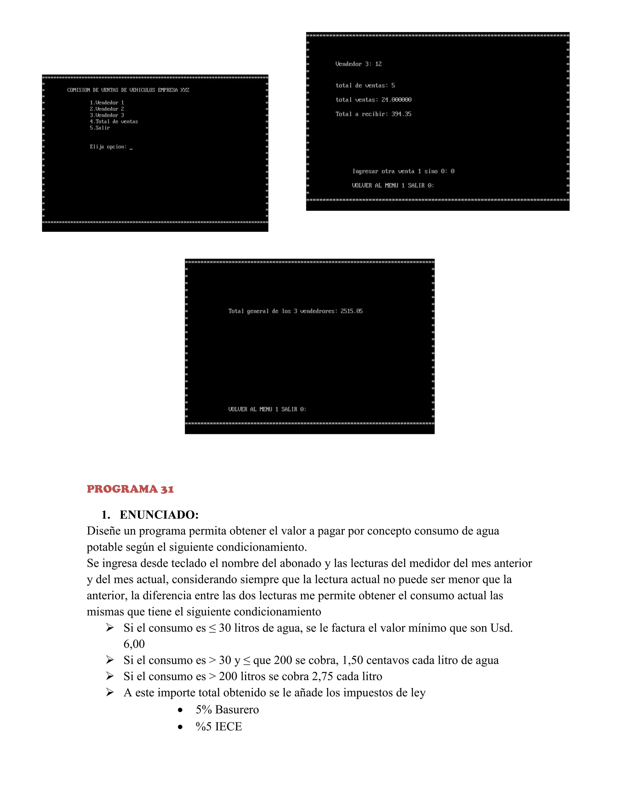PROGRAMA 31

1. ENUNCIADO:
Diseñe un programa permita obtener el valor a pagar por concepto consumo de agua
potable según el siguiente condicionamiento.
Se ingresa desde teclado el nombre del abonado y las lecturas del medidor del mes anterior
y del mes actual, considerando siempre que la lectura actual no puede ser menor que la
anterior, la diferencia entre las dos lecturas me permite obtener el consumo actual las
mismas que tiene el siguiente condicionamiento
 Si el consumo es ≤ 30 litros de agua, se le factura el valor mínimo que son Usd.
6,00
 Si el consumo es > 30 y ≤ que 200 se cobra, 1,50 centavos cada litro de agua
 Si el consumo es > 200 litros se cobra 2,75 cada litro
 A este importe total obtenido se le añade los impuestos de ley
 5% Basurero
 %5 IECE

 