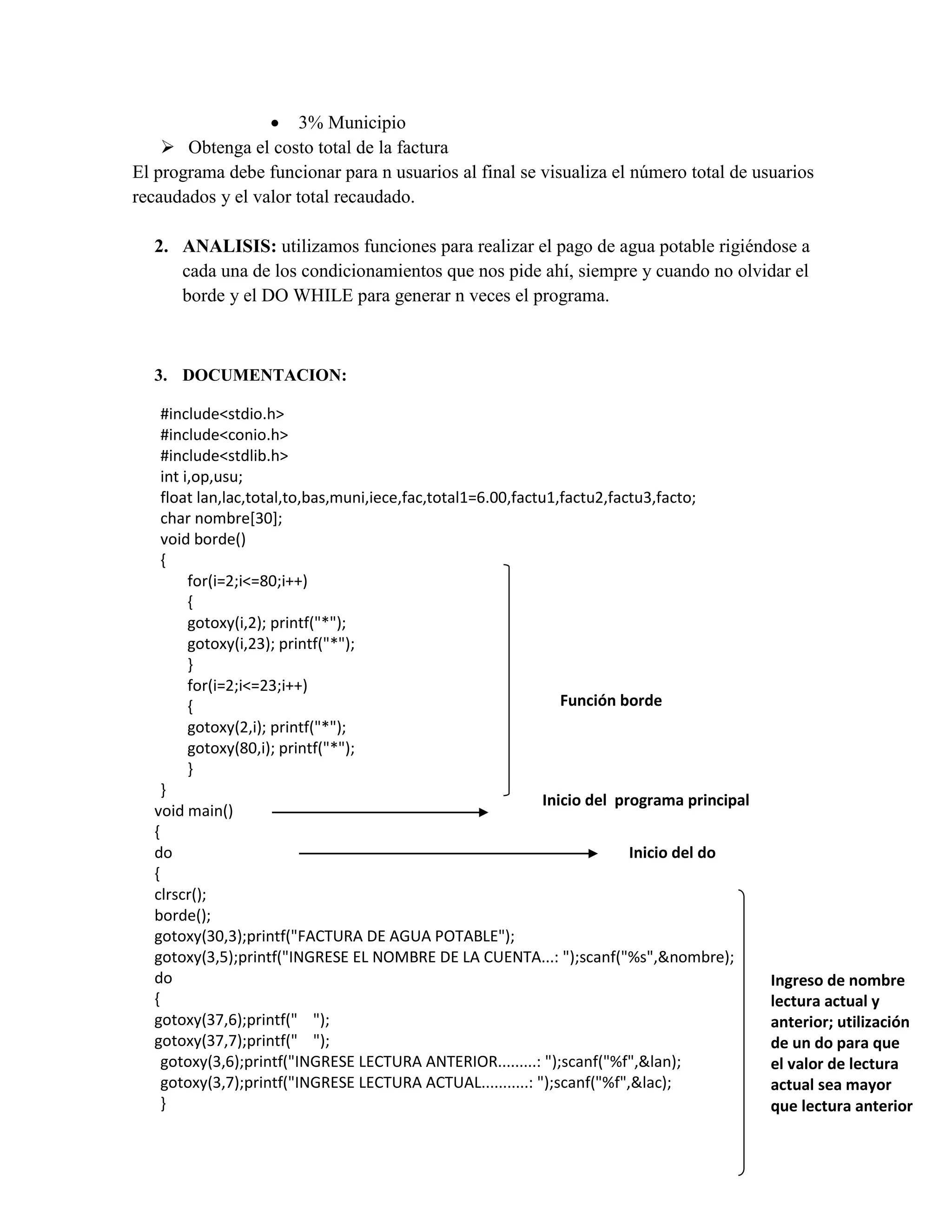  3% Municipio
 Obtenga el costo total de la factura
El programa debe funcionar para n usuarios al final se visualiza el número total de usuarios
recaudados y el valor total recaudado.
2. ANALISIS: utilizamos funciones para realizar el pago de agua potable rigiéndose a
cada una de los condicionamientos que nos pide ahí, siempre y cuando no olvidar el
borde y el DO WHILE para generar n veces el programa.

3. DOCUMENTACION:
#include<stdio.h>
#include<conio.h>
#include<stdlib.h>
int i,op,usu;
float lan,lac,total,to,bas,muni,iece,fac,total1=6.00,factu1,factu2,factu3,facto;
char nombre[30];
void borde()
{
for(i=2;i<=80;i++)
{
gotoxy(i,2); printf("*");
gotoxy(i,23); printf("*");
}
for(i=2;i<=23;i++)
Función borde
{
gotoxy(2,i); printf("*");
gotoxy(80,i); printf("*");
}
}
Inicio del programa principal
void main()
{
do
Inicio del do
{
clrscr();
borde();
gotoxy(30,3);printf("FACTURA DE AGUA POTABLE");
gotoxy(3,5);printf("INGRESE EL NOMBRE DE LA CUENTA...: ");scanf("%s",&nombre);
do
{
gotoxy(37,6);printf(" ");
gotoxy(37,7);printf(" ");
gotoxy(3,6);printf("INGRESE LECTURA ANTERIOR.........: ");scanf("%f",&lan);
gotoxy(3,7);printf("INGRESE LECTURA ACTUAL...........: ");scanf("%f",&lac);
}

Ingreso de nombre
lectura actual y
anterior; utilización
de un do para que
el valor de lectura
actual sea mayor
que lectura anterior

 