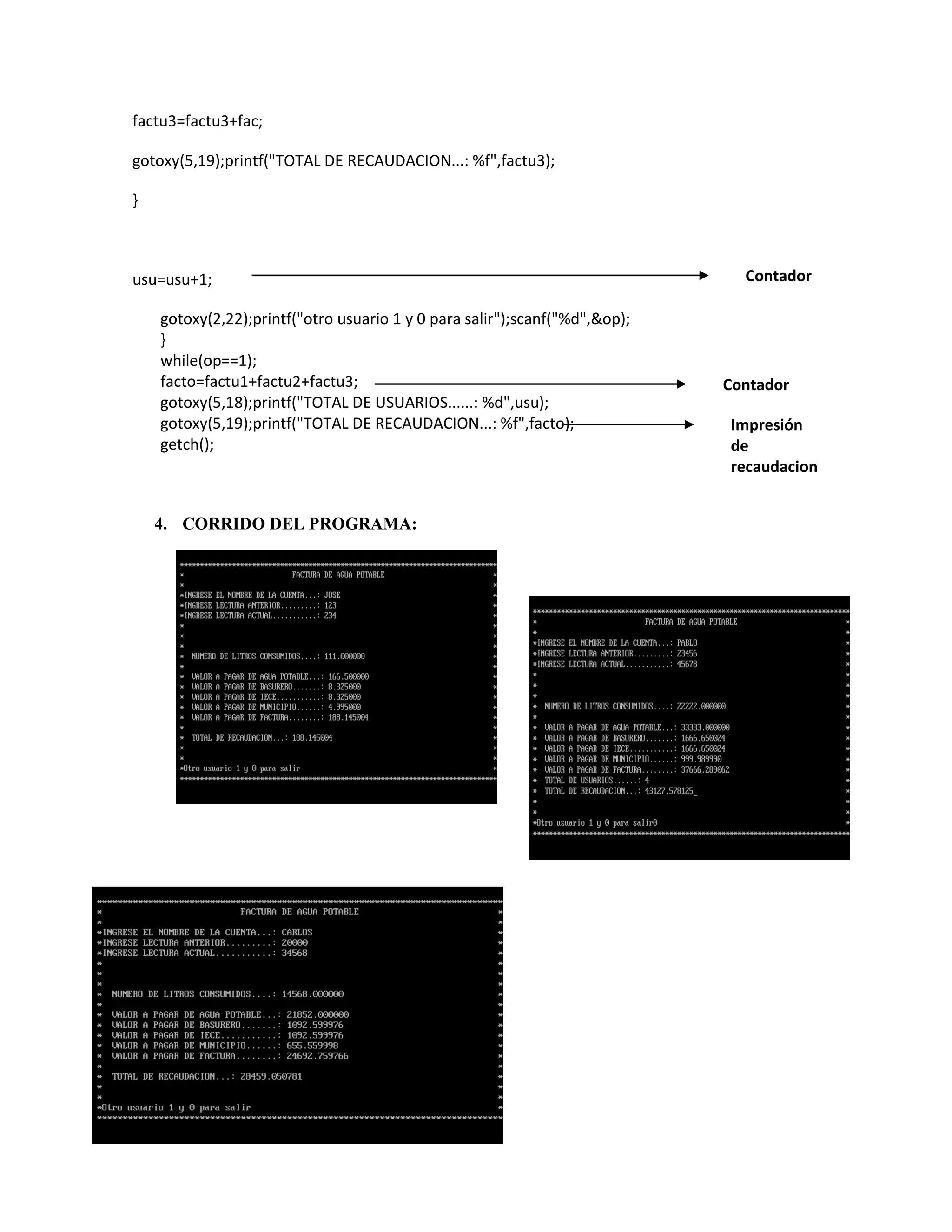 factu3=factu3+fac;
gotoxy(5,19);printf("TOTAL DE RECAUDACION...: %f",factu3);
}

usu=usu+1;
gotoxy(2,22);printf("otro usuario 1 y 0 para salir");scanf("%d",&op);
}
while(op==1);
facto=factu1+factu2+factu3;
gotoxy(5,18);printf("TOTAL DE USUARIOS......: %d",usu);
gotoxy(5,19);printf("TOTAL DE RECAUDACION...: %f",facto);
getch();

4. CORRIDO DEL PROGRAMA:

Contador

Contador
Impresión
de
recaudacion

 