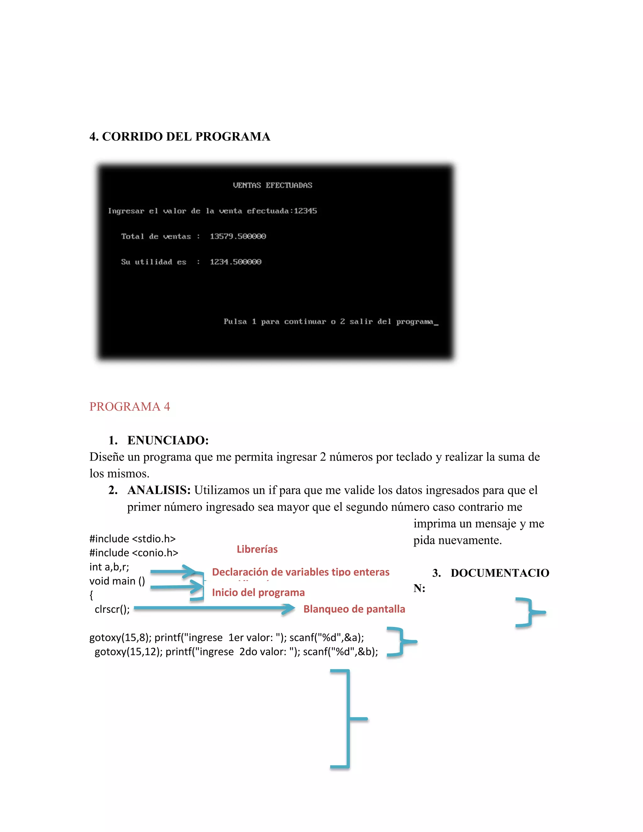 4. CORRIDO DEL PROGRAMA

PROGRAMA 4
1. ENUNCIADO:
Diseñe un programa que me permita ingresar 2 números por teclado y realizar la suma de
los mismos.
2. ANALISIS: Utilizamos un if para que me valide los datos ingresados para que el
primer número ingresado sea mayor que el segundo número caso contrario me
imprima un mensaje y me
#include <stdio.h>
pida nuevamente.
#include <conio.h>
int a,b,r;
void main ()
{
clrscr();

Librerías

Declaración de variables tipo enteras
3. DOCUMENTACIO
Librerías
N:
Inicio del programa
Blanqueo de pantalla

gotoxy(15,8); printf("ingrese 1er valor: "); scanf("%d",&a);
gotoxy(15,12); printf("ingrese 2do valor: "); scanf("%d",&b);

 