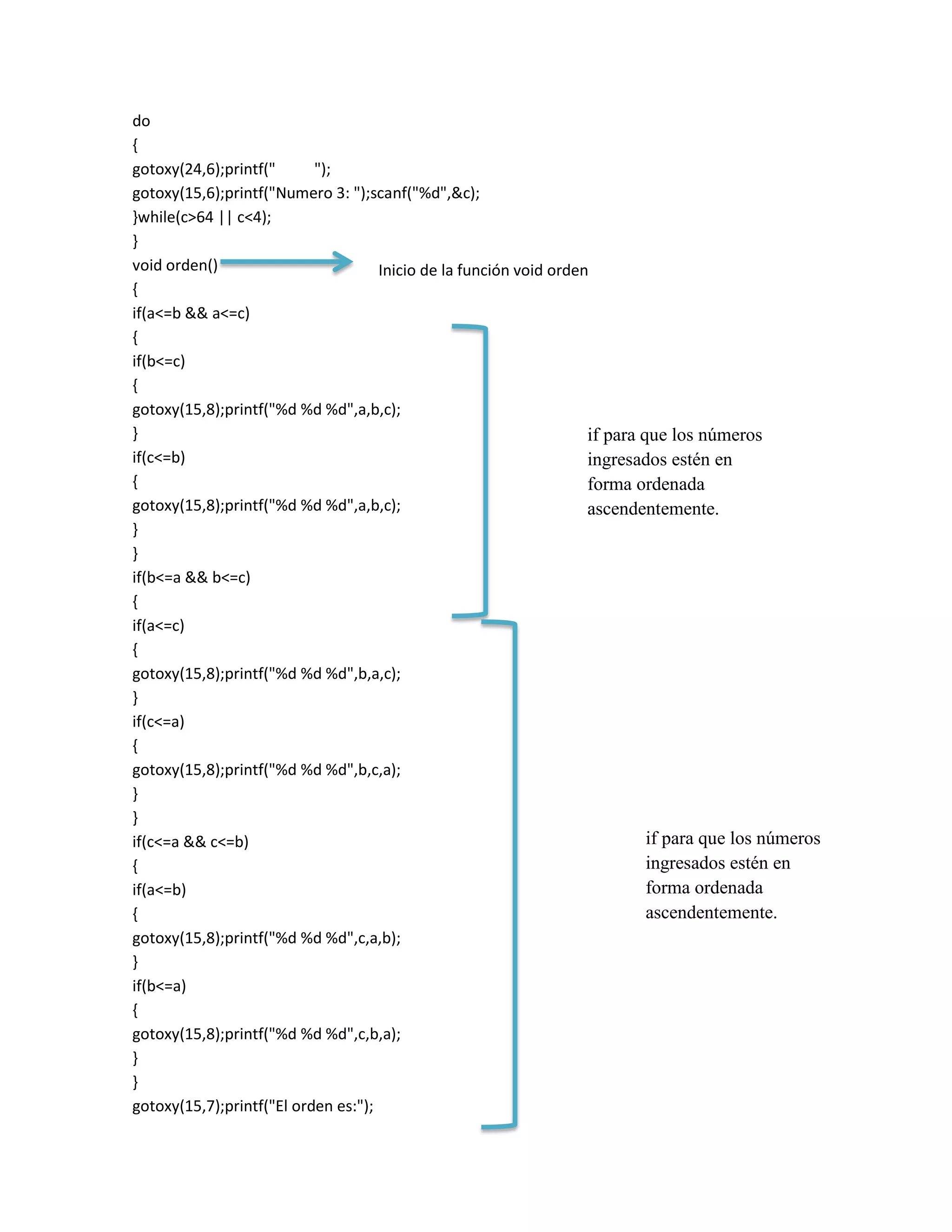 do
{
gotoxy(24,6);printf("
");
gotoxy(15,6);printf("Numero 3: ");scanf("%d",&c);
}while(c>64 || c<4);
}
void orden()
Inicio de la función void orden
{
if(a<=b && a<=c)
{
if(b<=c)
{
gotoxy(15,8);printf("%d %d %d",a,b,c);
}
if para que los números
if(c<=b)
ingresados estén en
{
forma ordenada
gotoxy(15,8);printf("%d %d %d",a,b,c);
ascendentemente.
}
}
if(b<=a && b<=c)
{
if(a<=c)
{
gotoxy(15,8);printf("%d %d %d",b,a,c);
}
if(c<=a)
{
gotoxy(15,8);printf("%d %d %d",b,c,a);
}
}
if para que los números
if(c<=a && c<=b)
ingresados estén en
{
forma ordenada
if(a<=b)
ascendentemente.
{
gotoxy(15,8);printf("%d %d %d",c,a,b);
}
if(b<=a)
{
gotoxy(15,8);printf("%d %d %d",c,b,a);
}
}
gotoxy(15,7);printf("El orden es:");

 