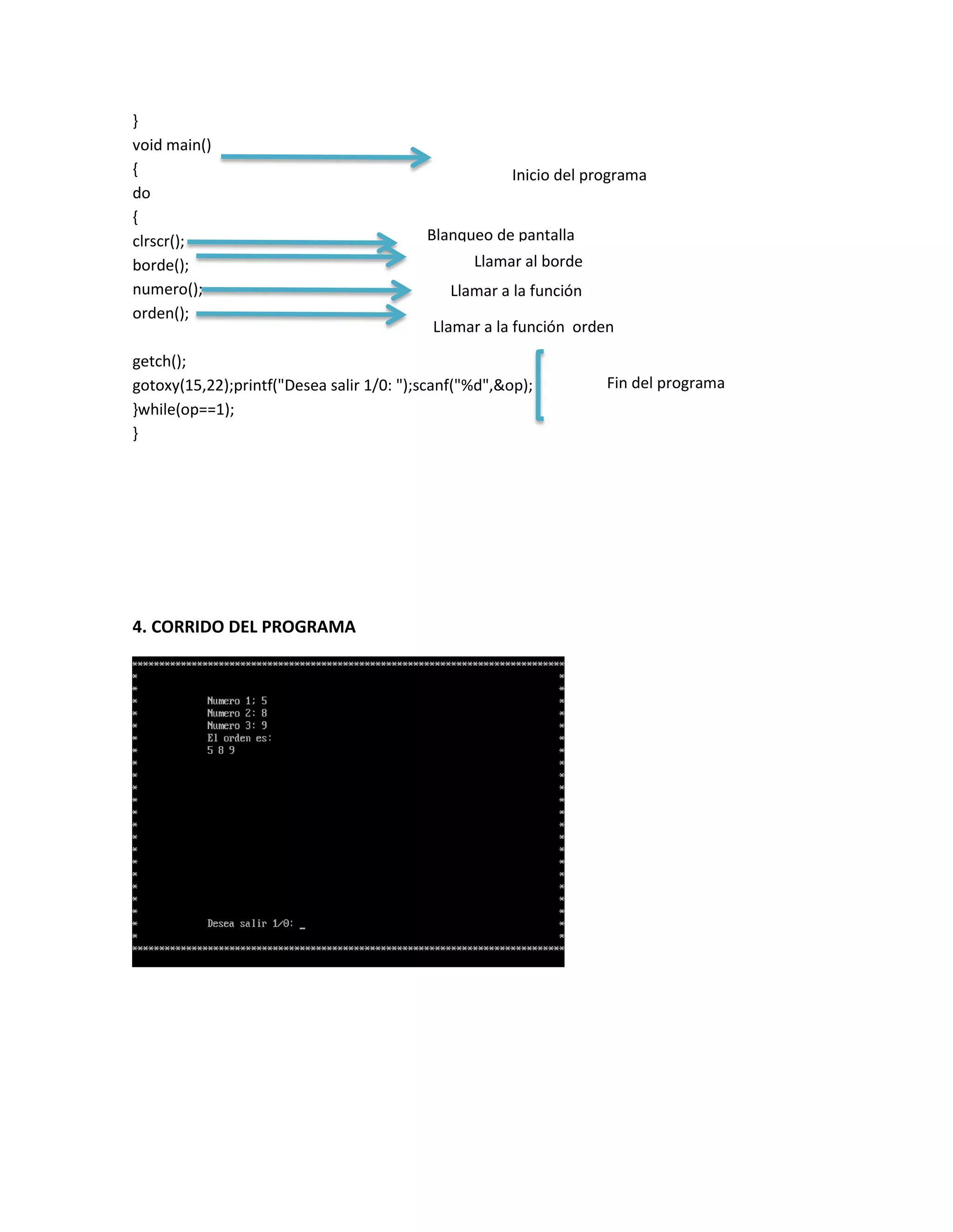 }
void main()
{
do
{
clrscr();
borde();
numero();
orden();

Inicio del programa
Blanqueo de pantalla
Llamar al borde
Llamar a la función
numero
Llamar a la función orden

getch();
gotoxy(15,22);printf("Desea salir 1/0: ");scanf("%d",&op);
}while(op==1);
}

4. CORRIDO DEL PROGRAMA

Fin del programa

 
