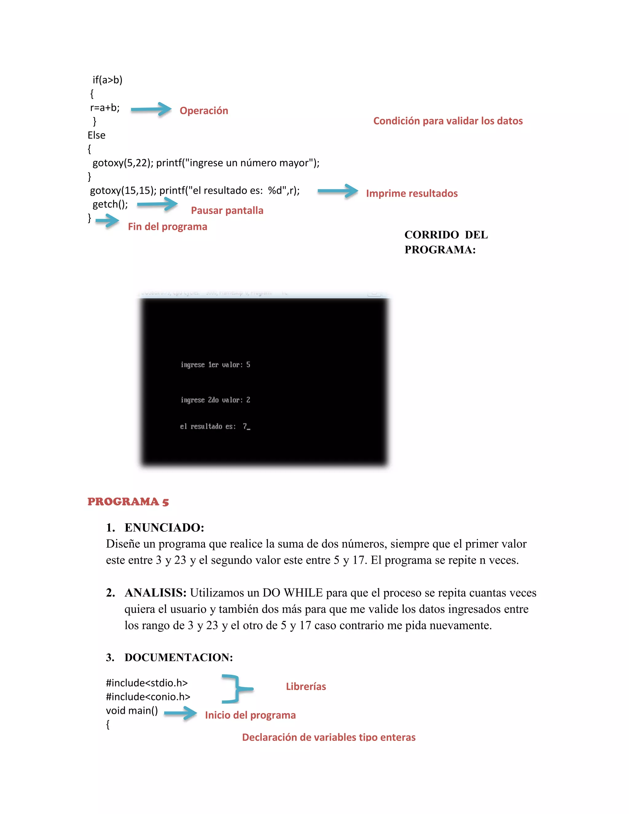 if(a>b)
{
r=a+b;
Operación
}
Else
{
gotoxy(5,22); printf("ingrese un número mayor");
}
gotoxy(15,15); printf("el resultado es: %d",r);
getch();
Pausar pantalla
}
Fin del programa

Condición para validar los datos

Imprime resultados

CORRIDO DEL
PROGRAMA:

PROGRAMA 5

1. ENUNCIADO:
Diseñe un programa que realice la suma de dos números, siempre que el primer valor
este entre 3 y 23 y el segundo valor este entre 5 y 17. El programa se repite n veces.
2. ANALISIS: Utilizamos un DO WHILE para que el proceso se repita cuantas veces
quiera el usuario y también dos más para que me valide los datos ingresados entre
los rango de 3 y 23 y el otro de 5 y 17 caso contrario me pida nuevamente.
3. DOCUMENTACION:
#include<stdio.h>
#include<conio.h>
void main()
{

Librerías
Inicio del programa
Declaración de variables tipo enteras

 