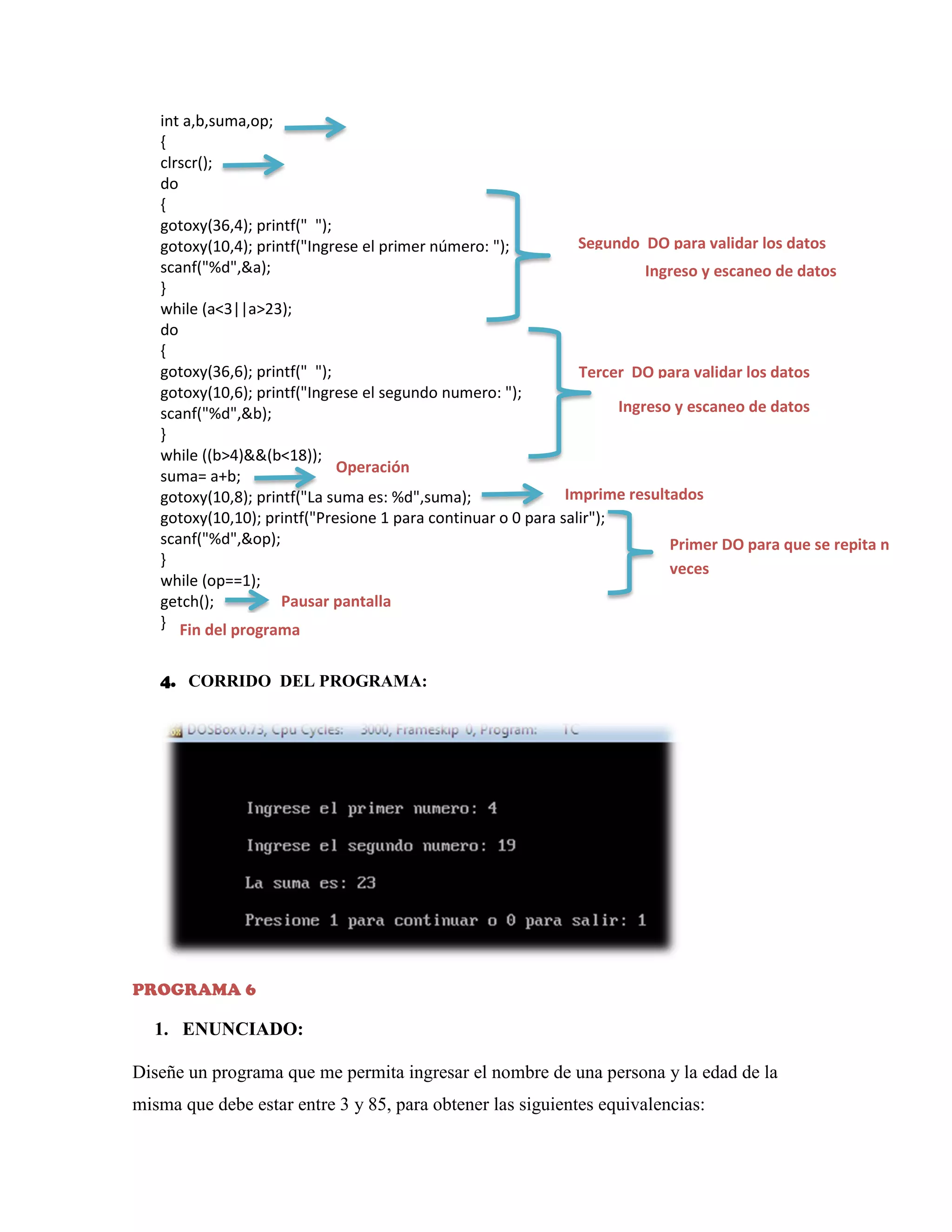 int a,b,suma,op;
{
clrscr();
do
{
gotoxy(36,4); printf(" ");
Segundo DO para validar los datos
gotoxy(10,4); printf("Ingrese el primer número: ");
scanf("%d",&a);
Ingreso y escaneo de datos
}
while (a<3||a>23);
do
{
gotoxy(36,6); printf(" ");
Tercer DO para validar los datos
gotoxy(10,6); printf("Ingrese el segundo numero: ");
Ingreso y escaneo de datos
scanf("%d",&b);
}
while ((b>4)&&(b<18));
Operación
suma= a+b;
Imprime resultados
gotoxy(10,8); printf("La suma es: %d",suma);
gotoxy(10,10); printf("Presione 1 para continuar o 0 para salir");
scanf("%d",&op);
Primer DO para que se repita n
}
veces
while (op==1);
Pausar pantalla
getch();
} Fin del programa
4. CORRIDO DEL PROGRAMA:

PROGRAMA 6

1. ENUNCIADO:
Diseñe un programa que me permita ingresar el nombre de una persona y la edad de la
misma que debe estar entre 3 y 85, para obtener las siguientes equivalencias:

 