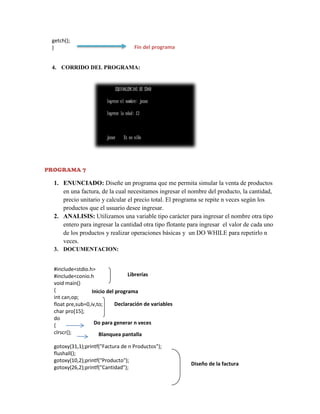 getch();
}

Fin del programa

4. CORRIDO DEL PROGRAMA:

PROGRAMA 7

1. ENUNCIADO: Diseñe un programa que me permita simular la venta de productos
en una factura, de la cual necesitamos ingresar el nombre del producto, la cantidad,
precio unitario y calcular el precio total. El programa se repite n veces según los
productos que el usuario desee ingresar.
2. ANALISIS: Utilizamos una variable tipo carácter para ingresar el nombre otra tipo
entero para ingresar la cantidad otra tipo flotante para ingresar el valor de cada uno
de los productos y realizar operaciones básicas y un DO WHILE para repetirlo n
veces.
3. DOCUMENTACION:
#include<stdio.h>
Librerías
#include<conio.h
void main()
{
Inicio del programa
int can,op;
Declaración de variables
float pre,sub=0,iv,to;
char pro[15];
do
Do para generar n veces
{
clrscr();
Blanquea pantalla
gotoxy(31,1);printf("Factura de n Productos");
flushall();
gotoxy(10,2);printf("Producto");
gotoxy(26,2);printf("Cantidad");

Diseño de la factura

 