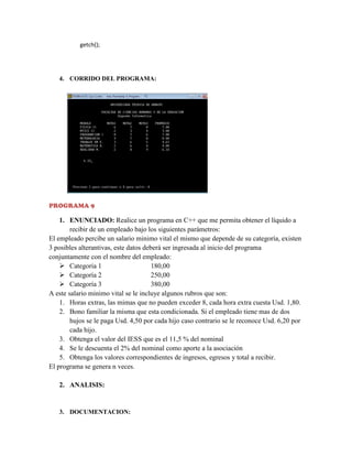 getch();

4. CORRIDO DEL PROGRAMA:

PROGRAMA 9

1. ENUNCIADO: Realice un programa en C++ que me permita obtener el líquido a
recibir de un empleado bajo los siguientes parámetros:
El empleado percibe un salario minimo vital el mismo que depende de su categoría, existen
3 posibles alterantivas, este datos deberá ser ingresada al inicio del programa
conjuntamente con el nombre del empleado:
 Categoria 1
180,00
 Categoría 2
250,00
 Categoría 3
380,00
A este salario minimo vital se le incluye algunos rubros que son:
1. Horas extras, las mimas que no pueden exceder 8, cada hora extra cuesta Usd. 1,80.
2. Bono familiar la misma que esta condicionada. Si el empleado tiene mas de dos
hujos se le paga Usd. 4,50 por cada hijo caso contrario se le reconoce Usd. 6,20 por
cada hijo.
3. Obtenga el valor del IESS que es el 11,5 % del nominal
4. Se le descuenta el 2% del nominal como aporte a la asociación
5. Obtenga los valores correspondientes de ingresos, egresos y total a recibir.
El programa se genera n veces.
2. ANALISIS:

3. DOCUMENTACION:

 