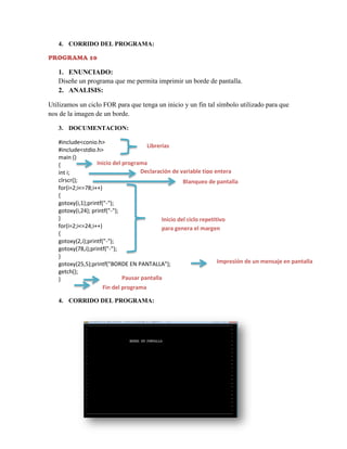 4. CORRIDO DEL PROGRAMA:
PROGRAMA 10

1. ENUNCIADO:
Diseñe un programa que me permita imprimir un borde de pantalla.
2. ANALISIS:
Utilizamos un ciclo FOR para que tenga un inicio y un fin tal símbolo utilizado para que
nos de la imagen de un borde.
3. DOCUMENTACION:
#include<conio.h>
Librerías
#include<stdio.h>
main ()
Inicio del programa
{
Declaración de variable tipo entera
int i;
clrscr();
Blanqueo de pantalla
for(i=2;i<=78;i++)
{
gotoxy(i,1);printf("-");
gotoxy(i,24); printf("-");
}
Inicio del ciclo repetitivo
for(i=2;i<=24;i++)
para genera el margen
{
gotoxy(2,i);printf("-");
gotoxy(78,i);printf("-");
}
Impresión de un mensaje en pantalla
gotoxy(25,5);printf("BORDE EN PANTALLA");
getch();
Pausar pantalla
}
Fin del programa
4. CORRIDO DEL PROGRAMA:

 